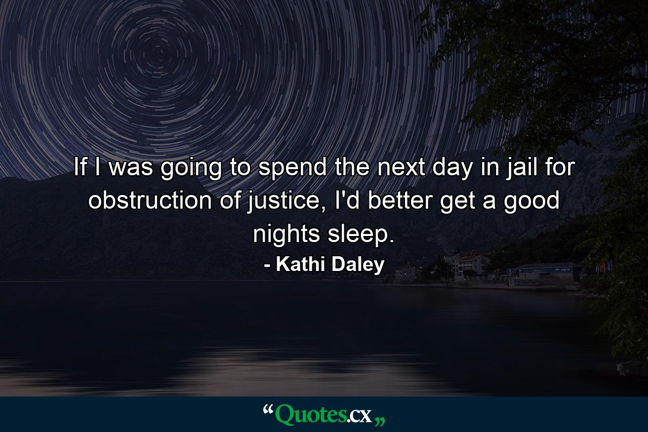 If I was going to spend the next day in jail for obstruction of justice, I'd better get a good nights sleep. - Quote by Kathi Daley