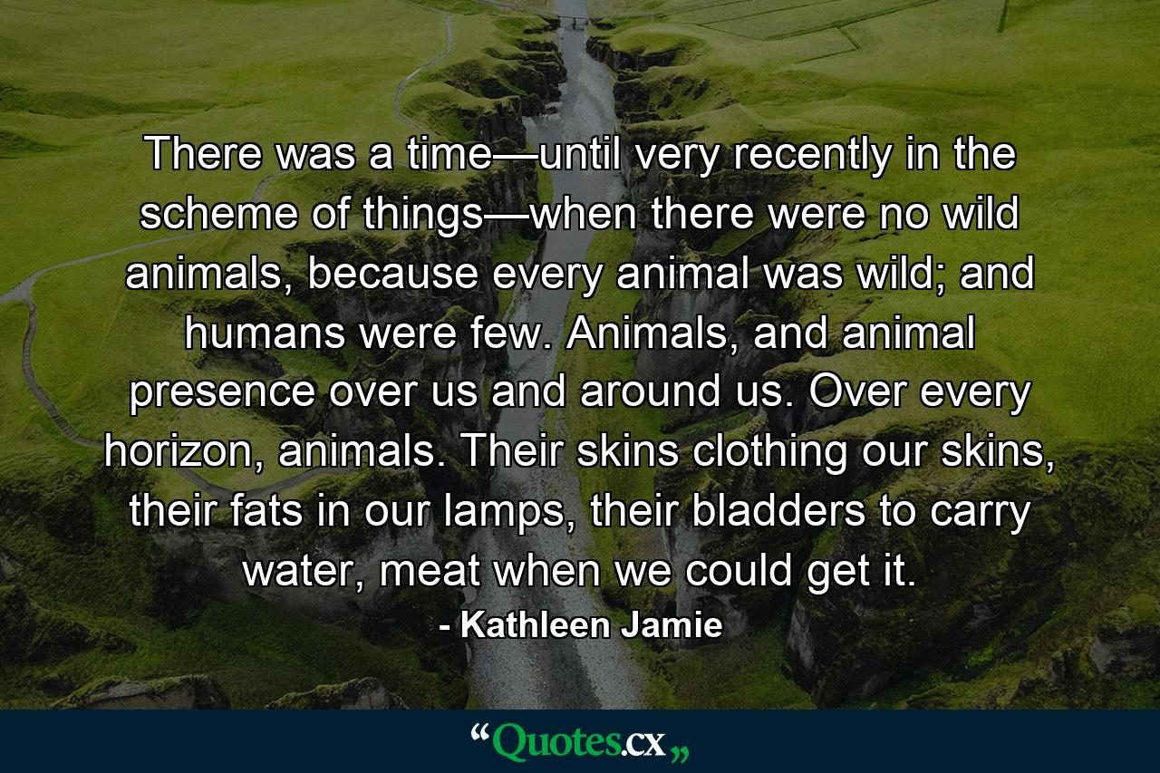 There was a time—until very recently in the scheme of things—when there were no wild animals, because every animal was wild; and humans were few. Animals, and animal presence over us and around us. Over every horizon, animals. Their skins clothing our skins, their fats in our lamps, their bladders to carry water, meat when we could get it. - Quote by Kathleen Jamie