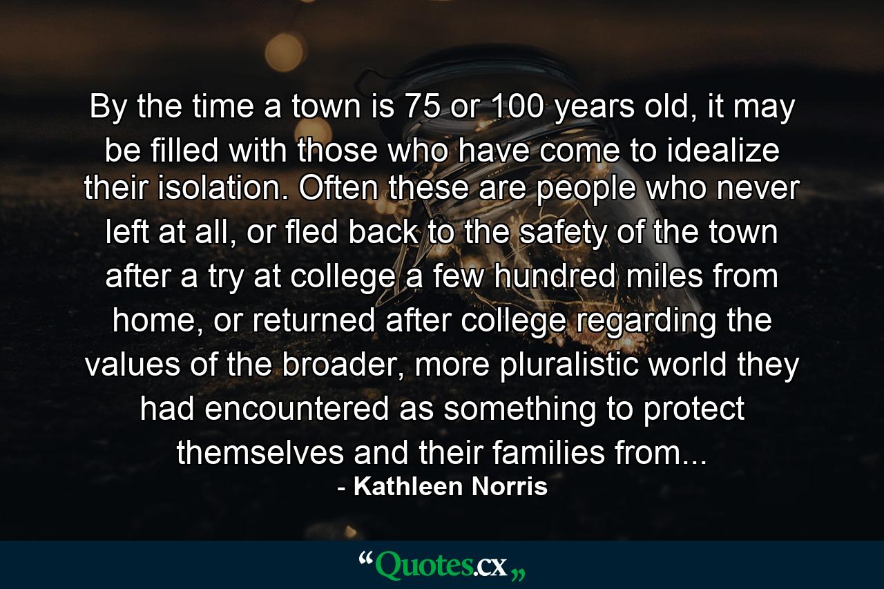 By the time a town is 75 or 100 years old, it may be filled with those who have come to idealize their isolation. Often these are people who never left at all, or fled back to the safety of the town after a try at college a few hundred miles from home, or returned after college regarding the values of the broader, more pluralistic world they had encountered as something to protect themselves and their families from... - Quote by Kathleen Norris