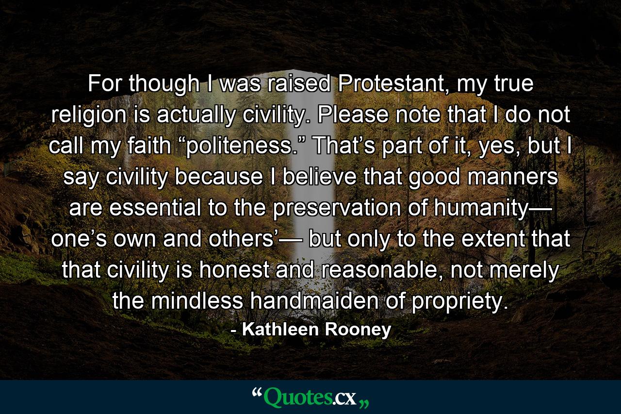 For though I was raised Protestant, my true religion is actually civility. Please note that I do not call my faith “politeness.” That’s part of it, yes, but I say civility because I believe that good manners are essential to the preservation of humanity— one’s own and others’— but only to the extent that that civility is honest and reasonable, not merely the mindless handmaiden of propriety. - Quote by Kathleen Rooney