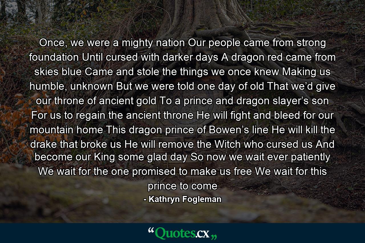 Once, we were a mighty nation Our people came from strong foundation Until cursed with darker days A dragon red came from skies blue Came and stole the things we once knew Making us humble, unknown But we were told one day of old That we’d give our throne of ancient gold To a prince and dragon slayer’s son For us to regain the ancient throne He will fight and bleed for our mountain home This dragon prince of Bowen’s line He will kill the drake that broke us He will remove the Witch who cursed us And become our King some glad day So now we wait ever patiently We wait for the one promised to make us free We wait for this prince to come - Quote by Kathryn Fogleman