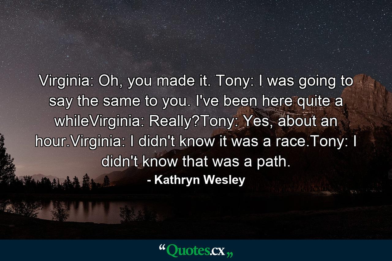 Virginia: Oh, you made it. Tony: I was going to say the same to you. I've been here quite a whileVirginia: Really?Tony: Yes, about an hour.Virginia: I didn't know it was a race.Tony: I didn't know that was a path. - Quote by Kathryn Wesley