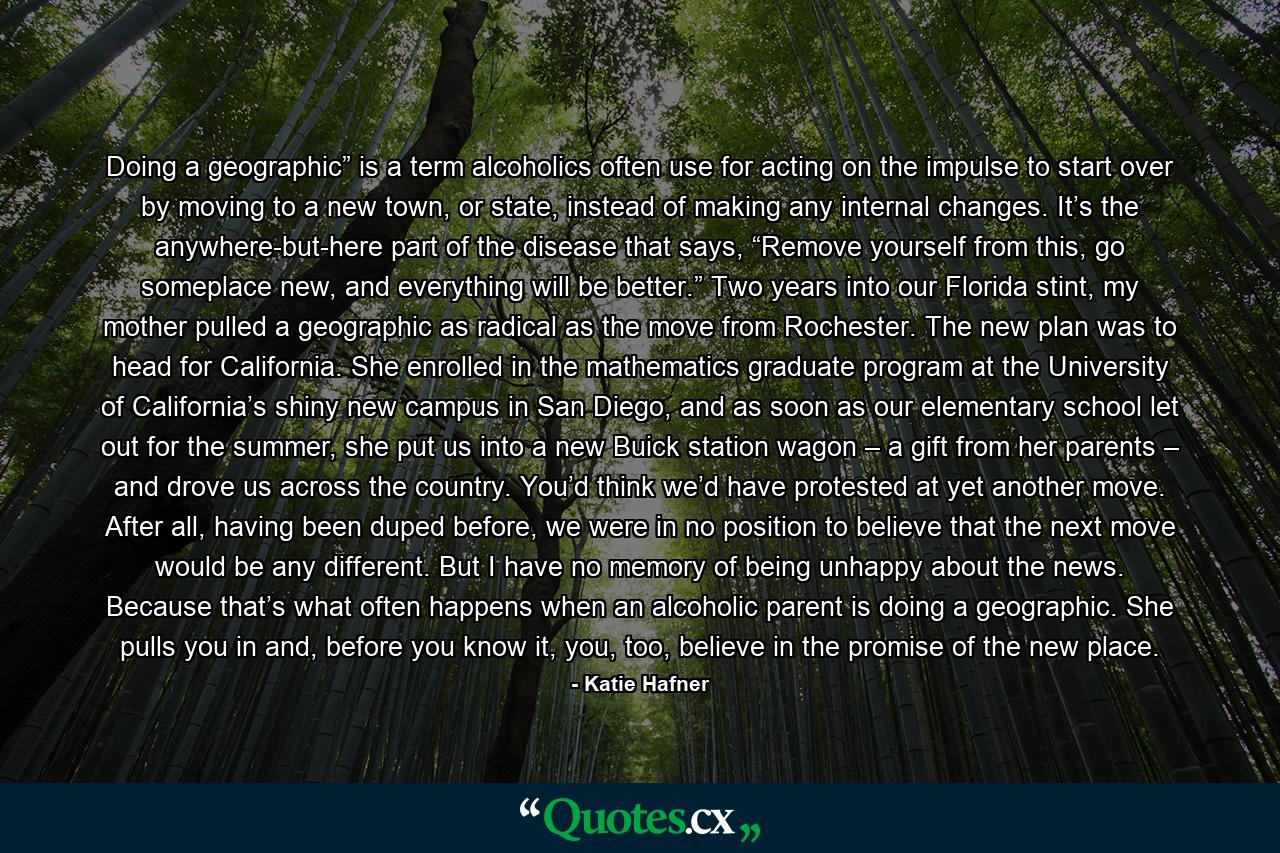 Doing a geographic” is a term alcoholics often use for acting on the impulse to start over by moving to a new town, or state, instead of making any internal changes. It’s the anywhere-but-here part of the disease that says, “Remove yourself from this, go someplace new, and everything will be better.” Two years into our Florida stint, my mother pulled a geographic as radical as the move from Rochester. The new plan was to head for California. She enrolled in the mathematics graduate program at the University of California’s shiny new campus in San Diego, and as soon as our elementary school let out for the summer, she put us into a new Buick station wagon – a gift from her parents – and drove us across the country. You’d think we’d have protested at yet another move. After all, having been duped before, we were in no position to believe that the next move would be any different. But I have no memory of being unhappy about the news. Because that’s what often happens when an alcoholic parent is doing a geographic. She pulls you in and, before you know it, you, too, believe in the promise of the new place. - Quote by Katie Hafner