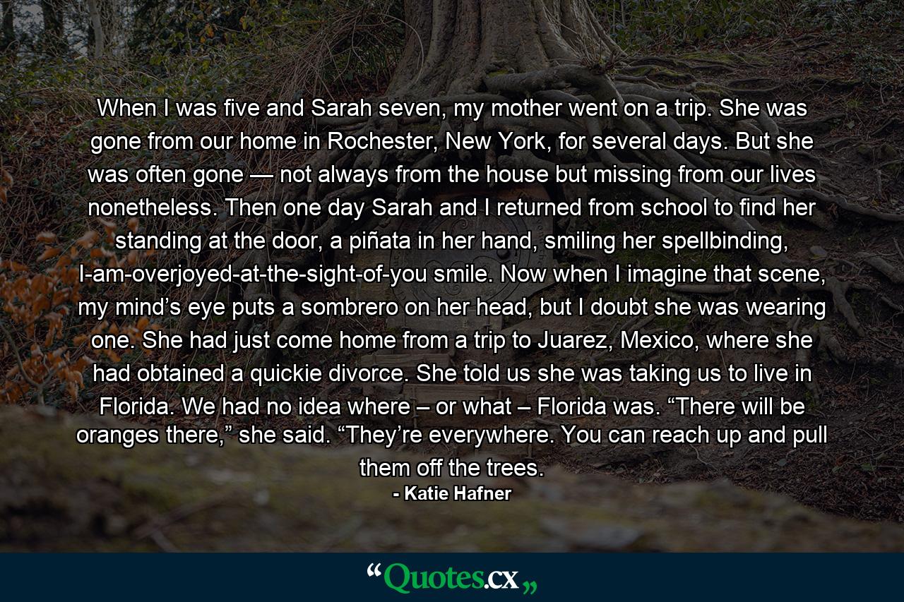 When I was five and Sarah seven, my mother went on a trip. She was gone from our home in Rochester, New York, for several days. But she was often gone — not always from the house but missing from our lives nonetheless. Then one day Sarah and I returned from school to find her standing at the door, a piñata in her hand, smiling her spellbinding, I-am-overjoyed-at-the-sight-of-you smile. Now when I imagine that scene, my mind’s eye puts a sombrero on her head, but I doubt she was wearing one. She had just come home from a trip to Juarez, Mexico, where she had obtained a quickie divorce. She told us she was taking us to live in Florida. We had no idea where – or what – Florida was. “There will be oranges there,” she said. “They’re everywhere. You can reach up and pull them off the trees. - Quote by Katie Hafner