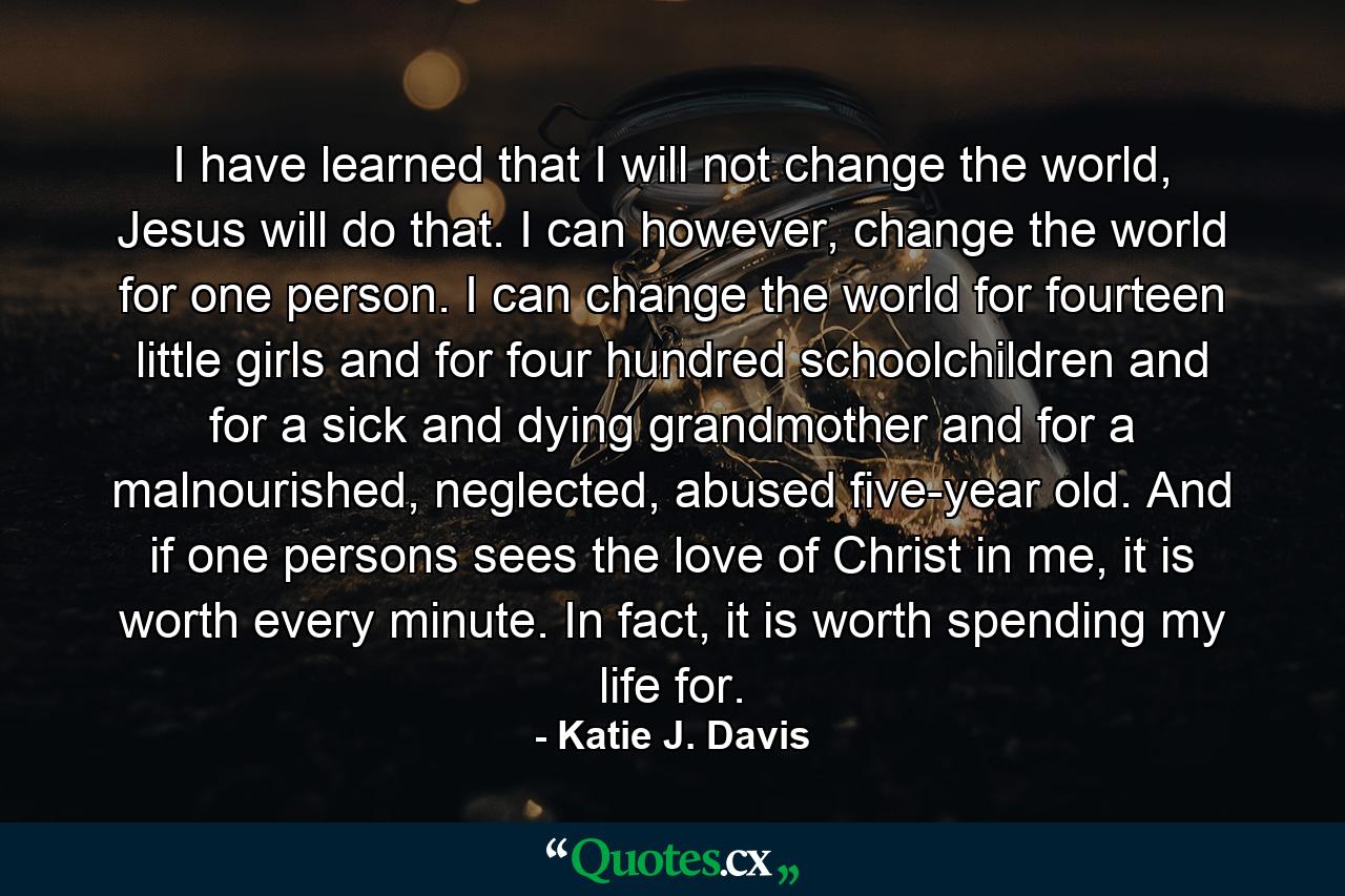 I have learned that I will not change the world, Jesus will do that. I can however, change the world for one person. I can change the world for fourteen little girls and for four hundred schoolchildren and for a sick and dying grandmother and for a malnourished, neglected, abused five-year old. And if one persons sees the love of Christ in me, it is worth every minute. In fact, it is worth spending my life for. - Quote by Katie J. Davis