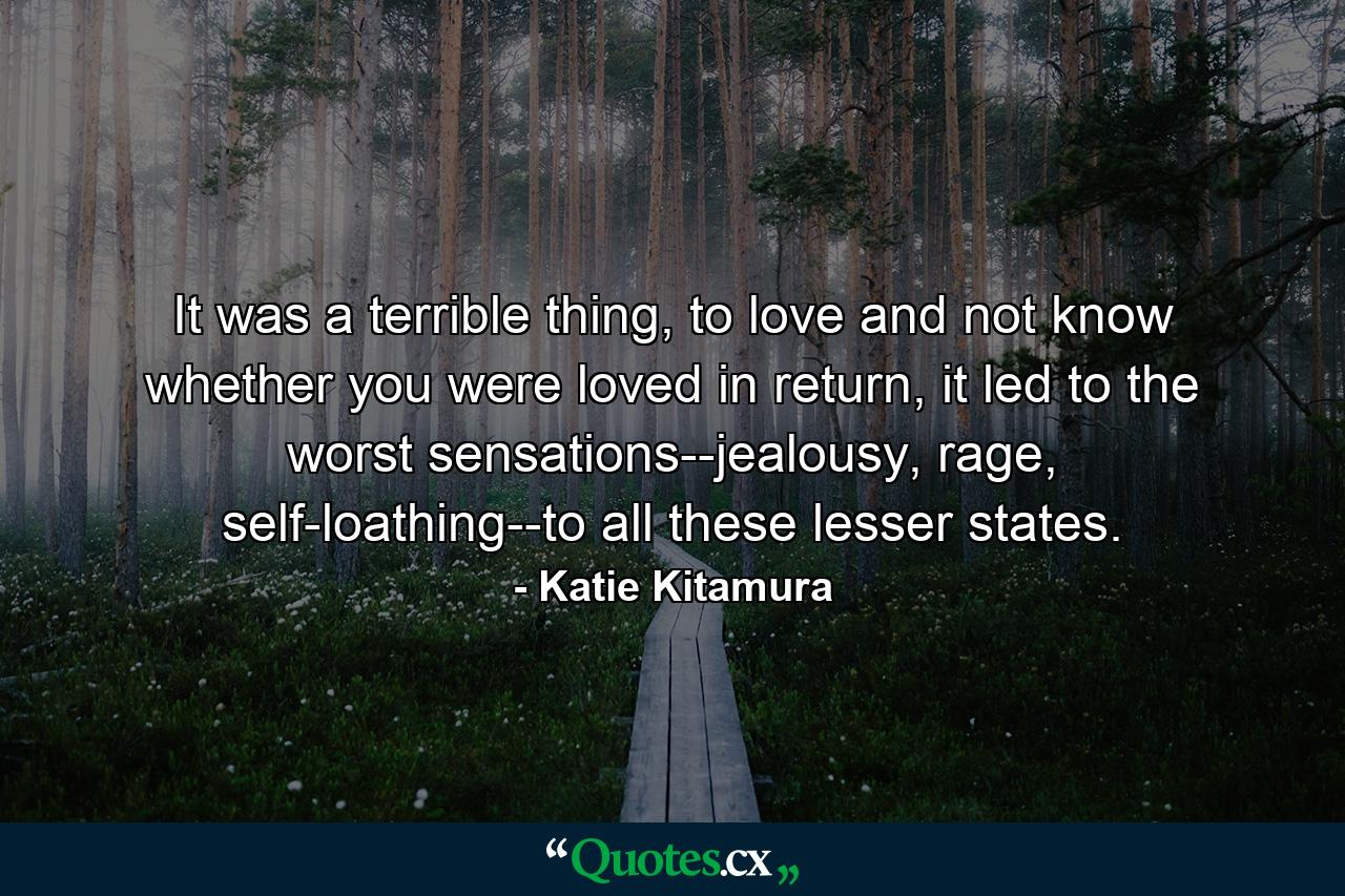 It was a terrible thing, to love and not know whether you were loved in return, it led to the worst sensations--jealousy, rage, self-loathing--to all these lesser states. - Quote by Katie Kitamura