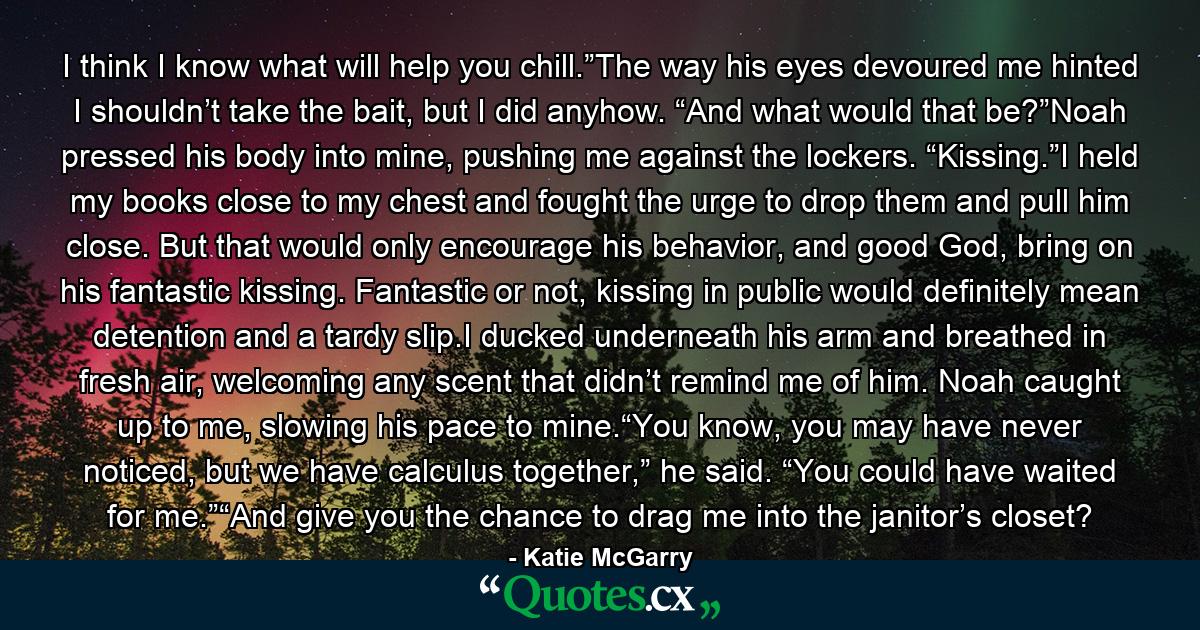 I think I know what will help you chill.”The way his eyes devoured me hinted I shouldn’t take the bait, but I did anyhow. “And what would that be?”Noah pressed his body into mine, pushing me against the lockers. “Kissing.”I held my books close to my chest and fought the urge to drop them and pull him close. But that would only encourage his behavior, and good God, bring on his fantastic kissing. Fantastic or not, kissing in public would definitely mean detention and a tardy slip.I ducked underneath his arm and breathed in fresh air, welcoming any scent that didn’t remind me of him. Noah caught up to me, slowing his pace to mine.“You know, you may have never noticed, but we have calculus together,” he said. “You could have waited for me.”“And give you the chance to drag me into the janitor’s closet? - Quote by Katie McGarry