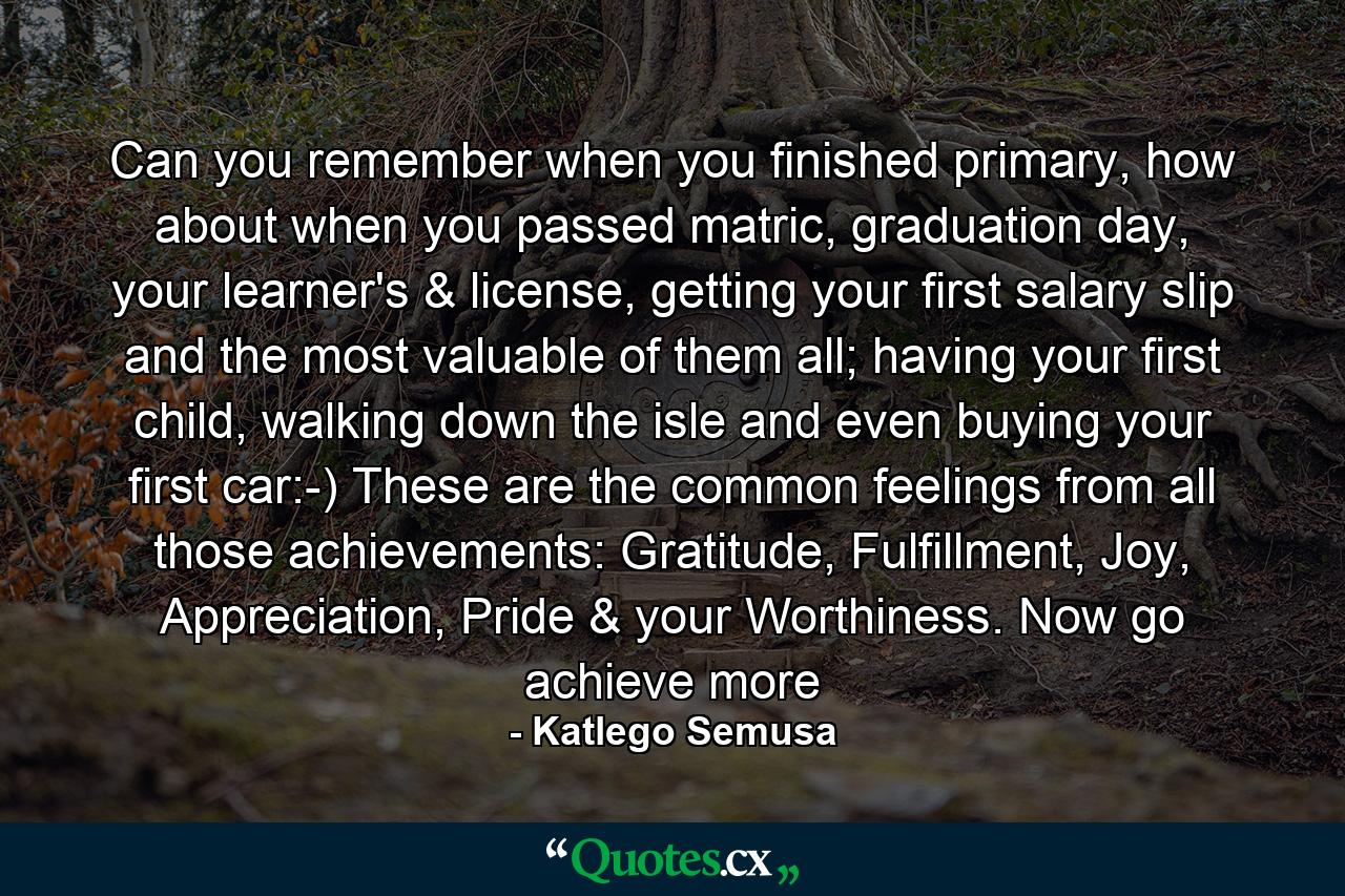 Can you remember when you finished primary, how about when you passed matric, graduation day, your learner's & license, getting your first salary slip and the most valuable of them all; having your first child, walking down the isle and even buying your first car:-) These are the common feelings from all those achievements: Gratitude, Fulfillment, Joy, Appreciation, Pride & your Worthiness. Now go achieve more - Quote by Katlego Semusa