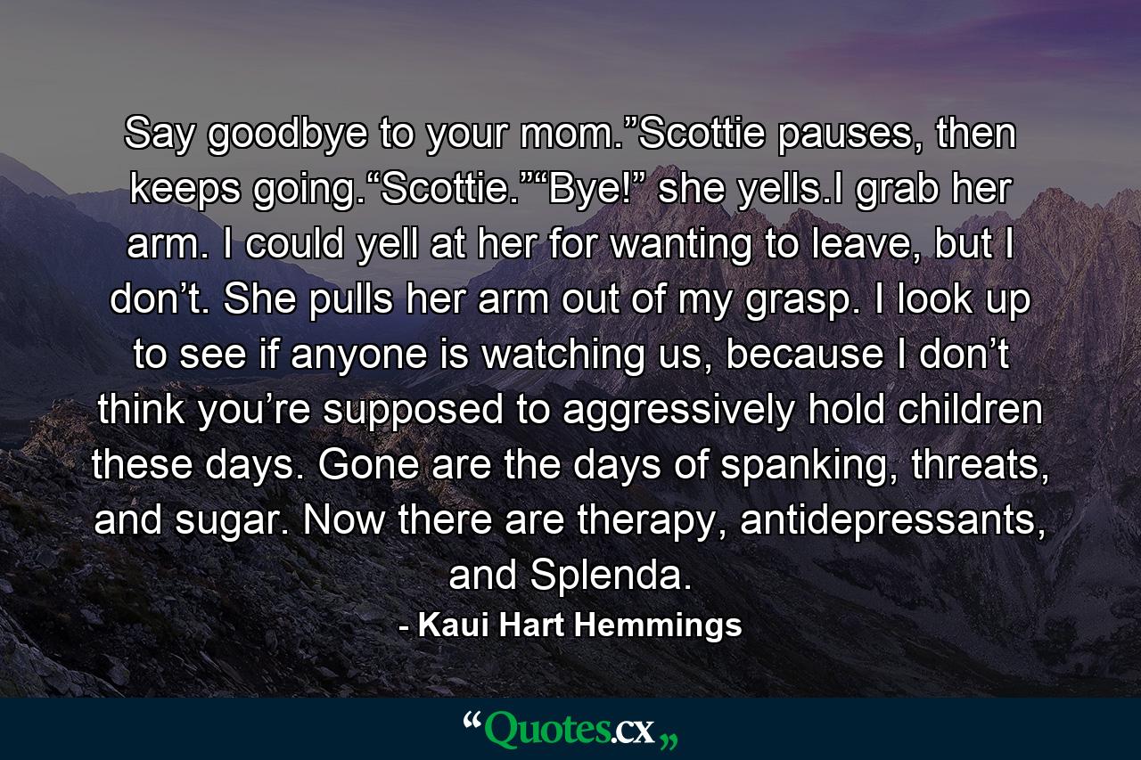 Say goodbye to your mom.”Scottie pauses, then keeps going.“Scottie.”“Bye!” she yells.I grab her arm. I could yell at her for wanting to leave, but I don’t. She pulls her arm out of my grasp. I look up to see if anyone is watching us, because I don’t think you’re supposed to aggressively hold children these days. Gone are the days of spanking, threats, and sugar. Now there are therapy, antidepressants, and Splenda. - Quote by Kaui Hart Hemmings