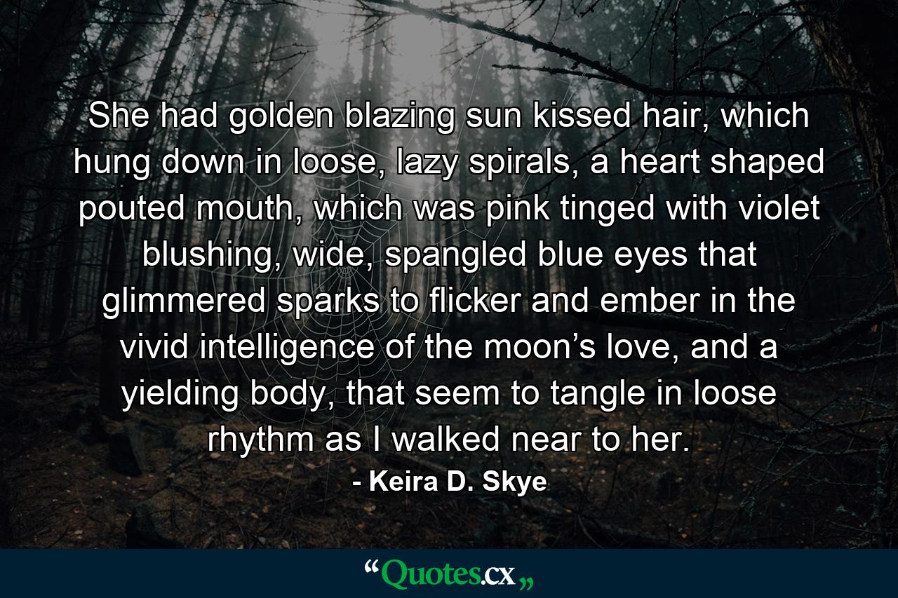 She had golden blazing sun kissed hair, which hung down in loose, lazy spirals, a heart shaped pouted mouth, which was pink tinged with violet blushing, wide, spangled blue eyes that glimmered sparks to flicker and ember in the vivid intelligence of the moon’s love, and a yielding body, that seem to tangle in loose rhythm as I walked near to her. - Quote by Keira D. Skye