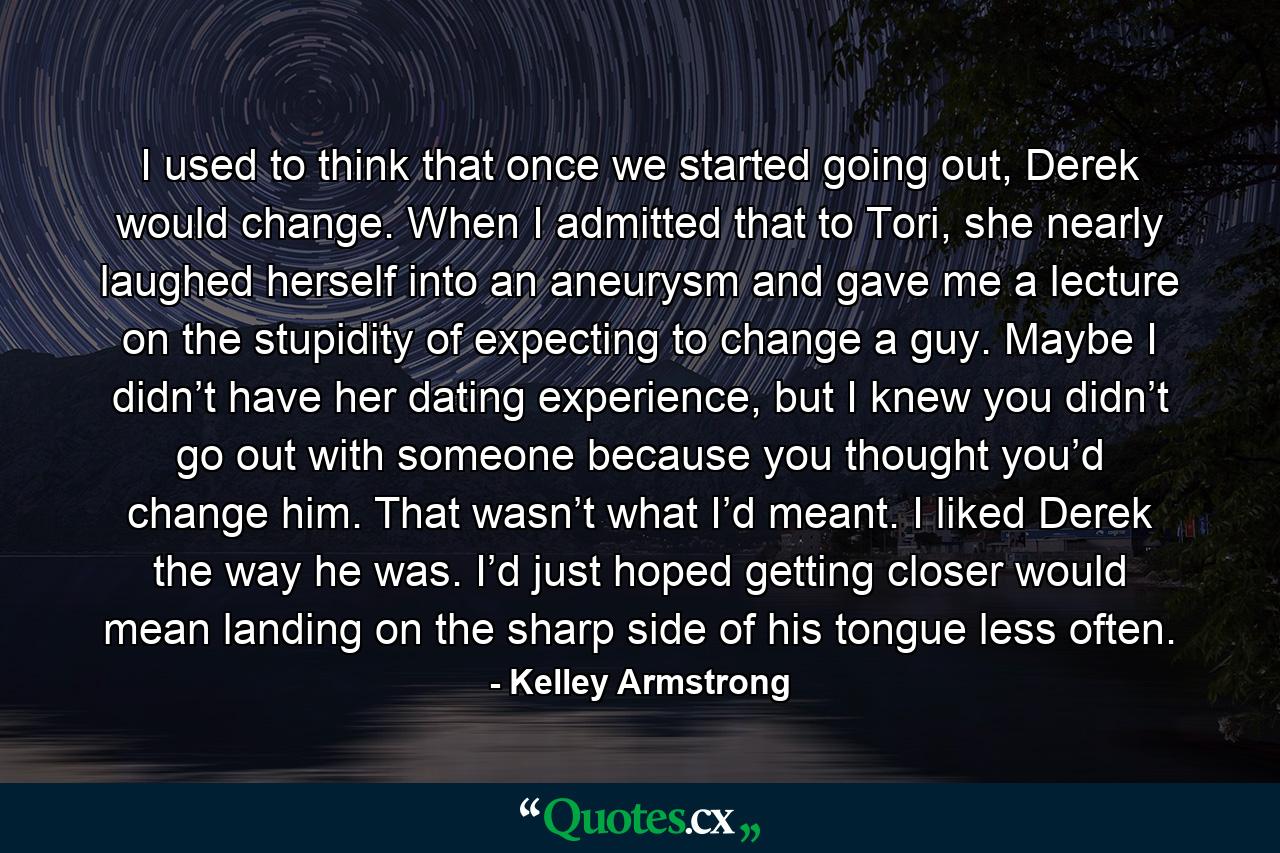 I used to think that once we started going out, Derek would change. When I admitted that to Tori, she nearly laughed herself into an aneurysm and gave me a lecture on the stupidity of expecting to change a guy. Maybe I didn’t have her dating experience, but I knew you didn’t go out with someone because you thought you’d change him. That wasn’t what I’d meant. I liked Derek the way he was. I’d just hoped getting closer would mean landing on the sharp side of his tongue less often. - Quote by Kelley Armstrong