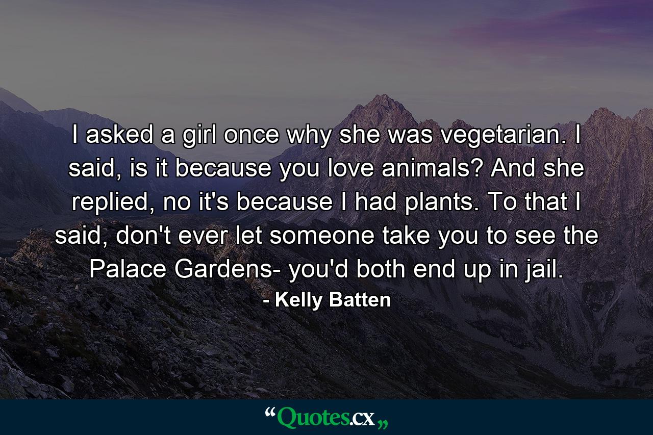 I asked a girl once why she was vegetarian. I said, is it because you love animals? And she replied, no it's because I had plants. To that I said, don't ever let someone take you to see the Palace Gardens- you'd both end up in jail. - Quote by Kelly Batten