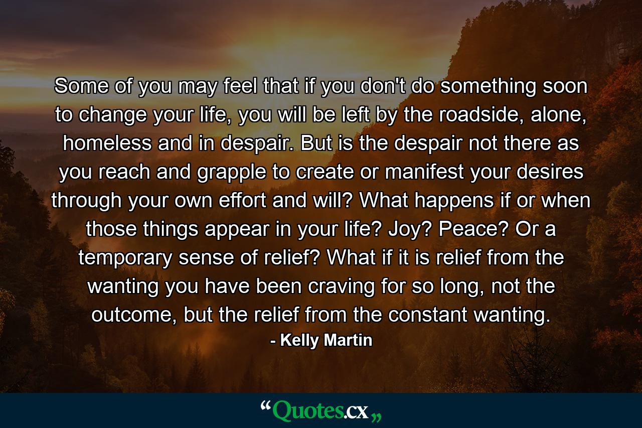 Some of you may feel that if you don't do something soon to change your life, you will be left by the roadside, alone, homeless and in despair. But is the despair not there as you reach and grapple to create or manifest your desires through your own effort and will? What happens if or when those things appear in your life? Joy? Peace? Or a temporary sense of relief? What if it is relief from the wanting you have been craving for so long, not the outcome, but the relief from the constant wanting. - Quote by Kelly Martin