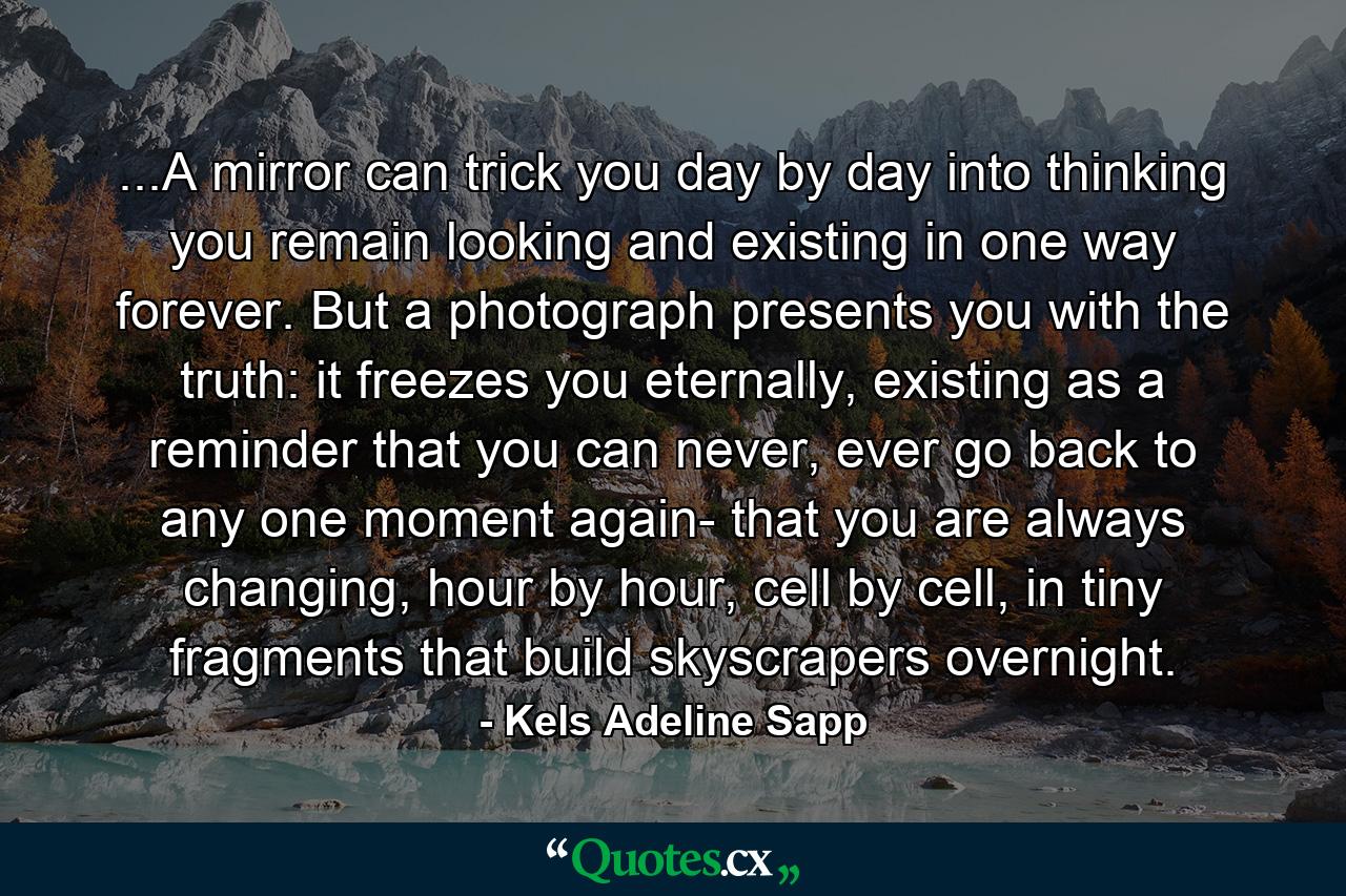 ...A mirror can trick you day by day into thinking you remain looking and existing in one way forever. But a photograph presents you with the truth: it freezes you eternally, existing as a reminder that you can never, ever go back to any one moment again- that you are always changing, hour by hour, cell by cell, in tiny fragments that build skyscrapers overnight. - Quote by Kels Adeline Sapp