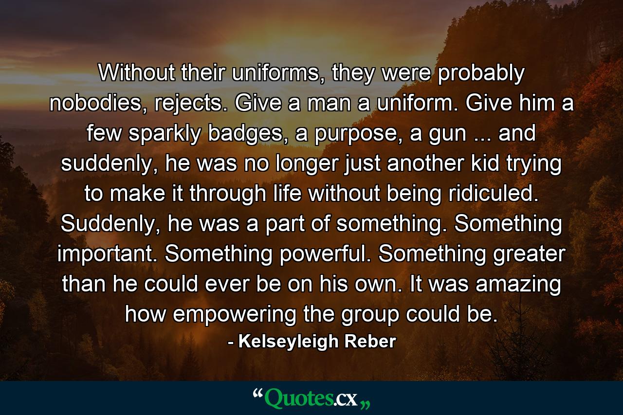 Without their uniforms, they were probably nobodies, rejects. Give a man a uniform. Give him a few sparkly badges, a purpose, a gun ... and suddenly, he was no longer just another kid trying to make it through life without being ridiculed. Suddenly, he was a part of something. Something important. Something powerful. Something greater than he could ever be on his own. It was amazing how empowering the group could be. - Quote by Kelseyleigh Reber