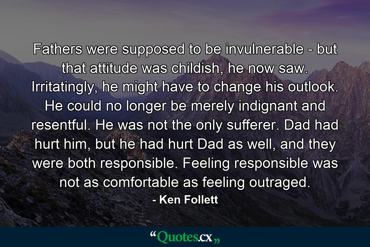 Fathers were supposed to be invulnerable - but that attitude was childish, he now saw. Irritatingly, he might have to change his outlook. He could no longer be merely indignant and resentful. He was not the only sufferer. Dad had hurt him, but he had hurt Dad as well, and they were both responsible. Feeling responsible was not as comfortable as feeling outraged. - Quote by Ken Follett