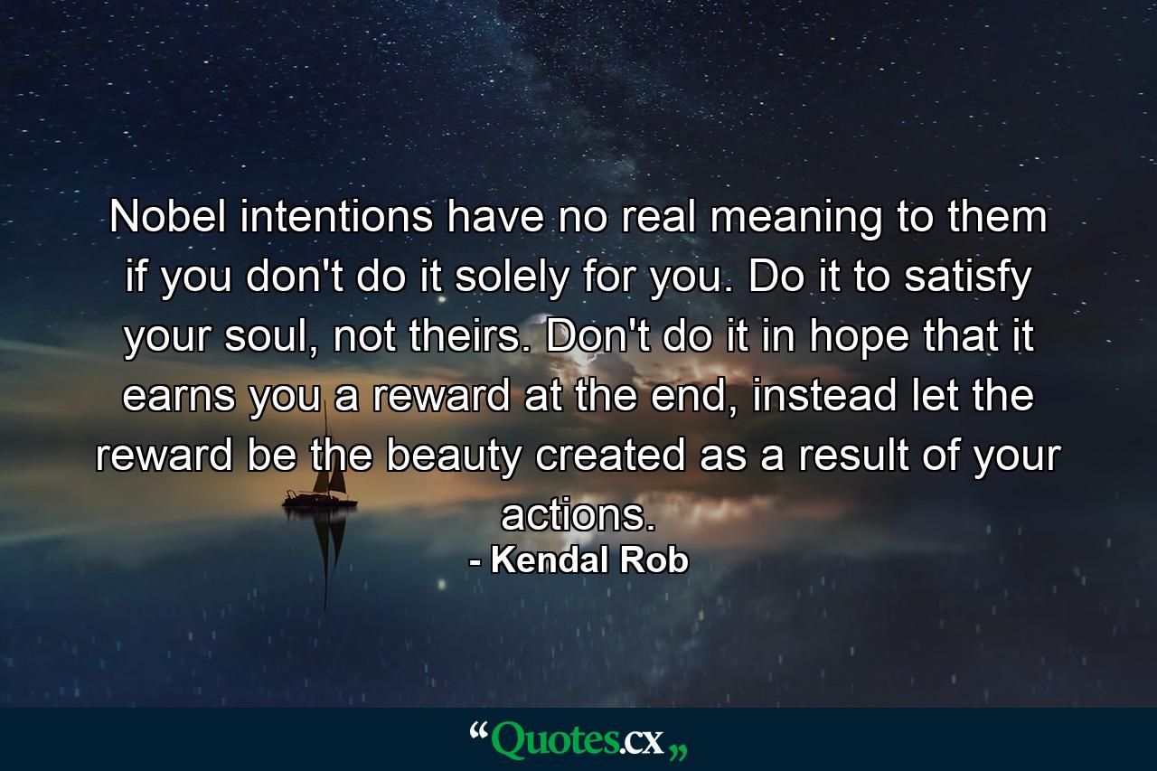 Nobel intentions have no real meaning to them if you don't do it solely for you. Do it to satisfy your soul, not theirs. Don't do it in hope that it earns you a reward at the end, instead let the reward be the beauty created as a result of your actions. - Quote by Kendal Rob