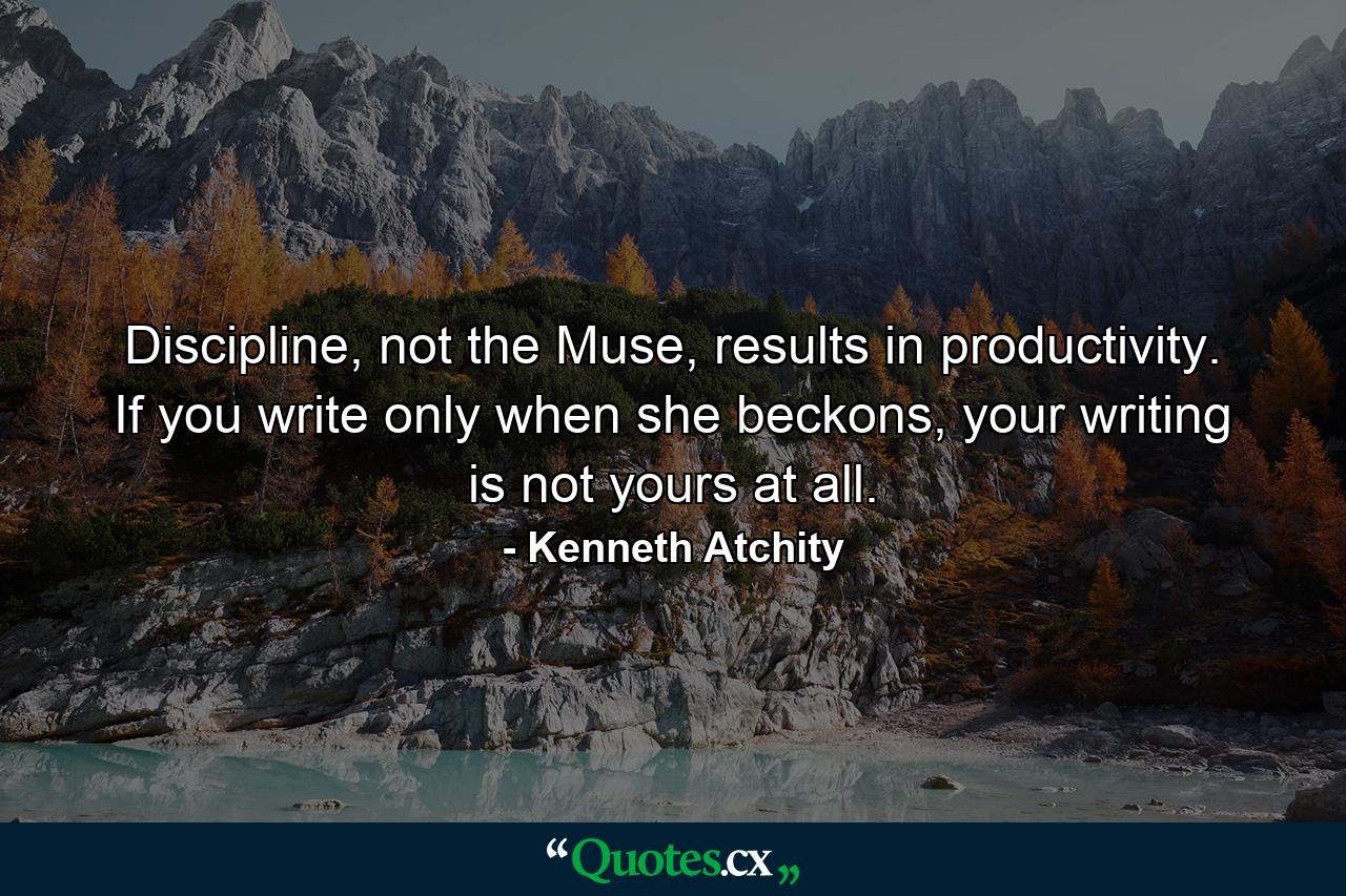 Discipline, not the Muse, results in productivity. If you write only when she beckons, your writing is not yours at all. - Quote by Kenneth Atchity