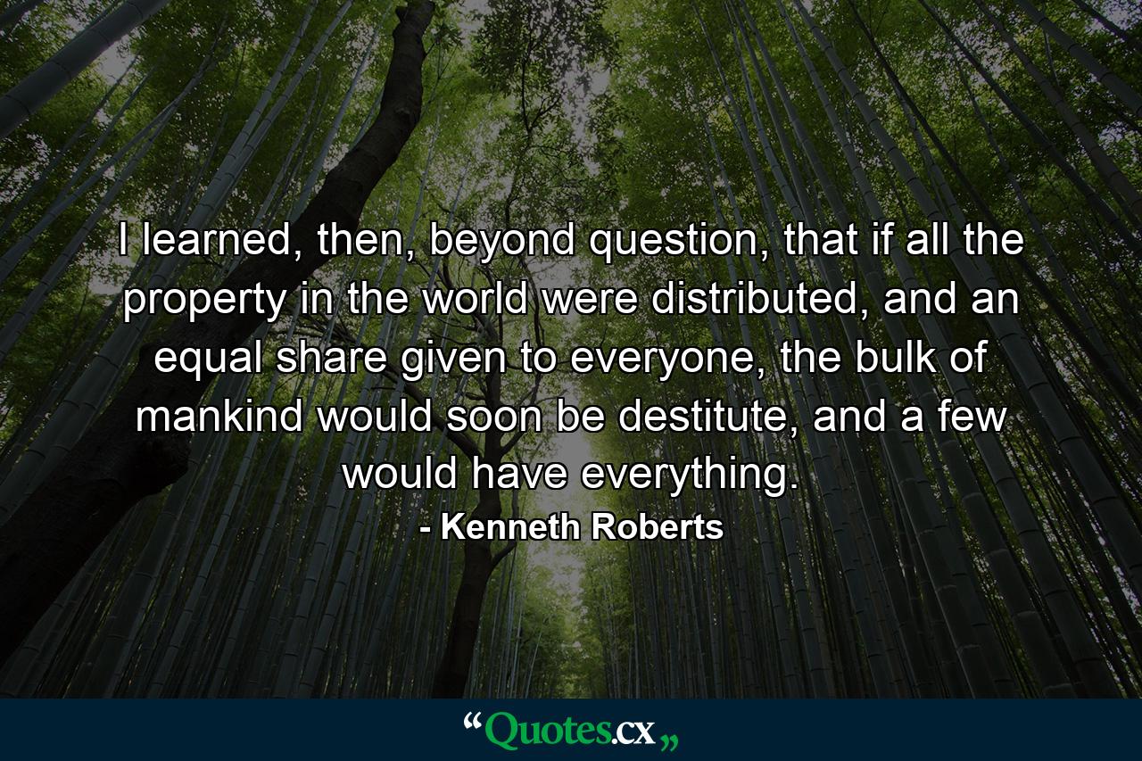 I learned, then, beyond question, that if all the property in the world were distributed, and an equal share given to everyone, the bulk of mankind would soon be destitute, and a few would have everything. - Quote by Kenneth Roberts