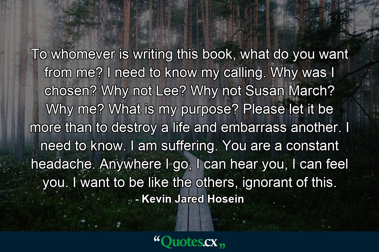 To whomever is writing this book, what do you want from me? I need to know my calling. Why was I chosen? Why not Lee? Why not Susan March? Why me? What is my purpose? Please let it be more than to destroy a life and embarrass another. I need to know. I am suffering. You are a constant headache. Anywhere I go, I can hear you, I can feel you. I want to be like the others, ignorant of this. - Quote by Kevin Jared Hosein