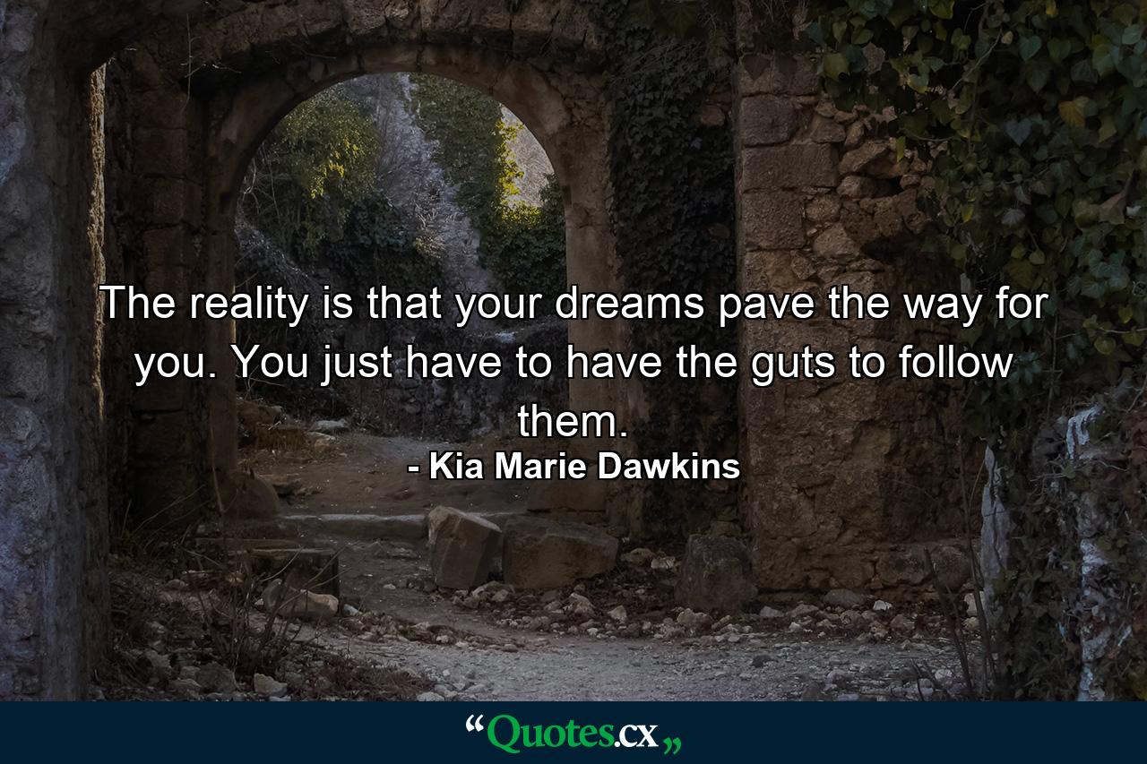 The reality is that your dreams pave the way for you. You just have to have the guts to follow them. - Quote by Kia Marie Dawkins