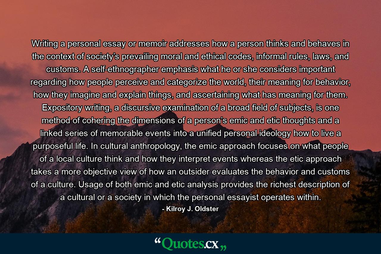 Writing a personal essay or memoir addresses how a person thinks and behaves in the context of society’s prevailing moral and ethical codes, informal rules, laws, and customs. A self-ethnographer emphasis what he or she considers important regarding how people perceive and categorize the world, their meaning for behavior, how they imagine and explain things, and ascertaining what has meaning for them. Expository writing, a discursive examination of a broad field of subjects, is one method of cohering the dimensions of a person’s emic and etic thoughts and a linked series of memorable events into a unified personal ideology how to live a purposeful life. In cultural anthropology, the emic approach focuses on what people of a local culture think and how they interpret events whereas the etic approach takes a more objective view of how an outsider evaluates the behavior and customs of a culture. Usage of both emic and etic analysis provides the richest description of a cultural or a society in which the personal essayist operates within. - Quote by Kilroy J. Oldster