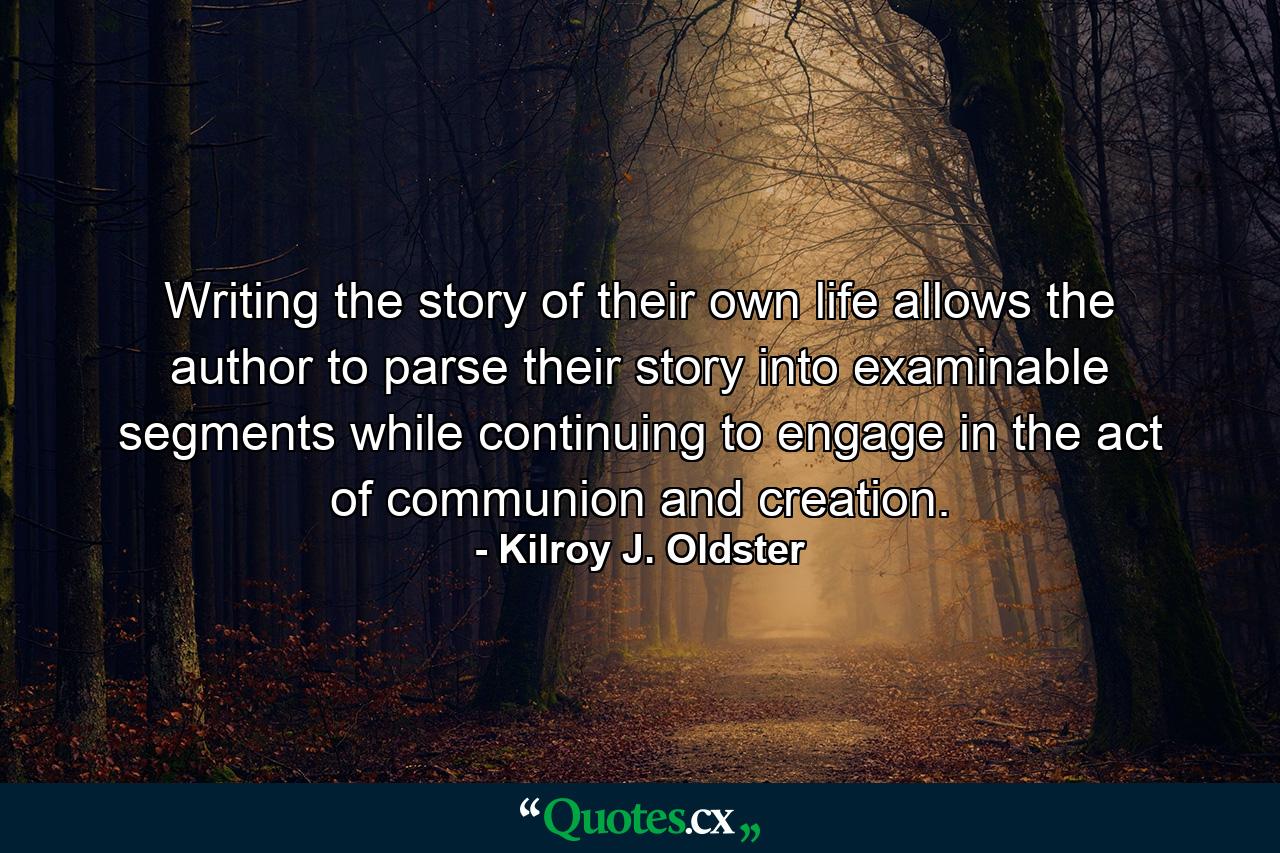 Writing the story of their own life allows the author to parse their story into examinable segments while continuing to engage in the act of communion and creation. - Quote by Kilroy J. Oldster