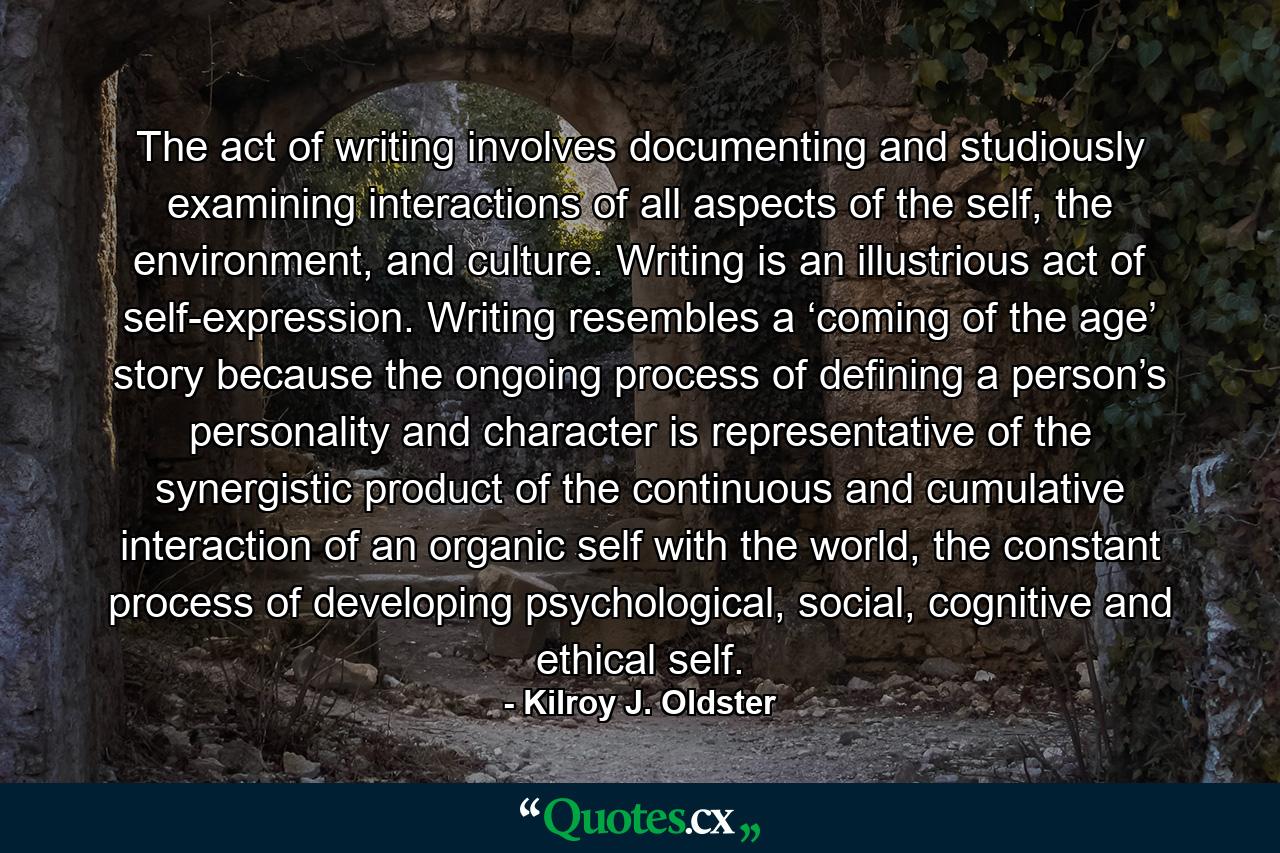 The act of writing involves documenting and studiously examining interactions of all aspects of the self, the environment, and culture. Writing is an illustrious act of self-expression. Writing resembles a ‘coming of the age’ story because the ongoing process of defining a person’s personality and character is representative of the synergistic product of the continuous and cumulative interaction of an organic self with the world, the constant process of developing psychological, social, cognitive and ethical self. - Quote by Kilroy J. Oldster