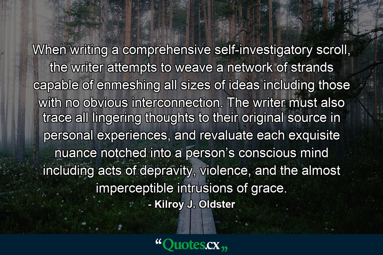 When writing a comprehensive self-investigatory scroll, the writer attempts to weave a network of strands capable of enmeshing all sizes of ideas including those with no obvious interconnection. The writer must also trace all lingering thoughts to their original source in personal experiences, and revaluate each exquisite nuance notched into a person’s conscious mind including acts of depravity, violence, and the almost imperceptible intrusions of grace. - Quote by Kilroy J. Oldster