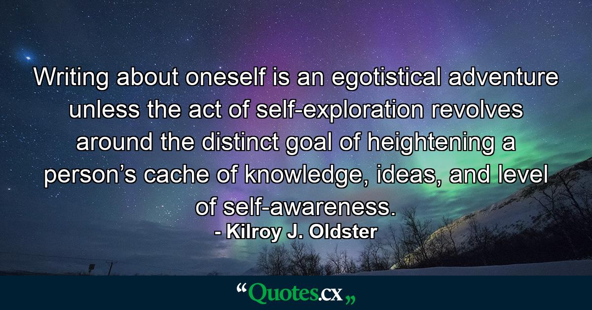 Writing about oneself is an egotistical adventure unless the act of self-exploration revolves around the distinct goal of heightening a person’s cache of knowledge, ideas, and level of self-awareness. - Quote by Kilroy J. Oldster