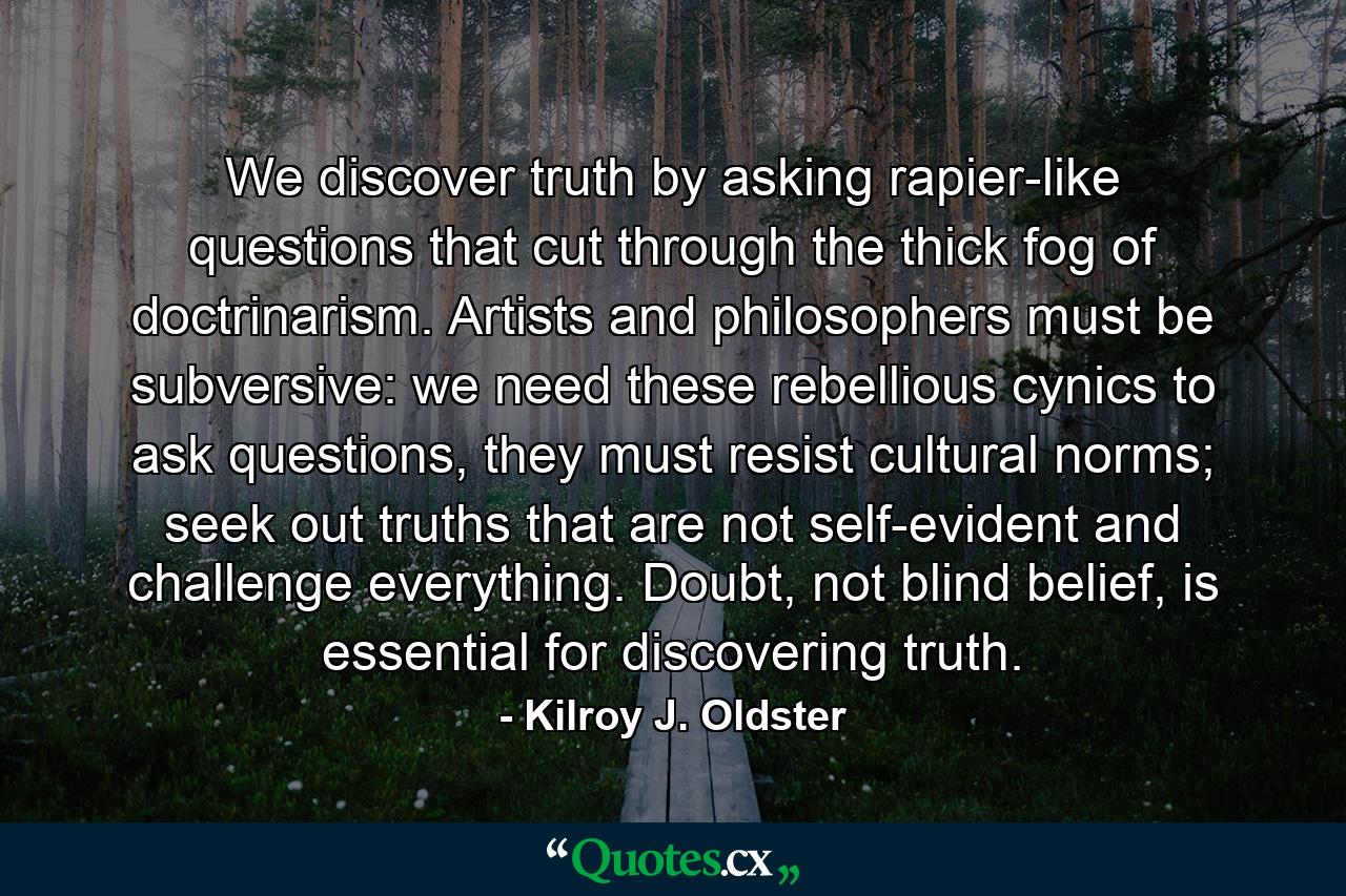 We discover truth by asking rapier-like questions that cut through the thick fog of doctrinarism. Artists and philosophers must be subversive: we need these rebellious cynics to ask questions, they must resist cultural norms; seek out truths that are not self-evident and challenge everything. Doubt, not blind belief, is essential for discovering truth. - Quote by Kilroy J. Oldster