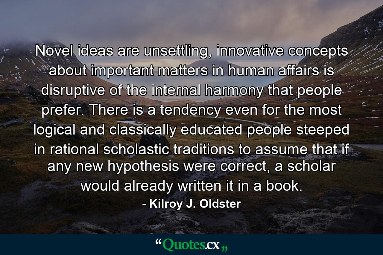 Novel ideas are unsettling, innovative concepts about important matters in human affairs is disruptive of the internal harmony that people prefer. There is a tendency even for the most logical and classically educated people steeped in rational scholastic traditions to assume that if any new hypothesis were correct, a scholar would already written it in a book. - Quote by Kilroy J. Oldster