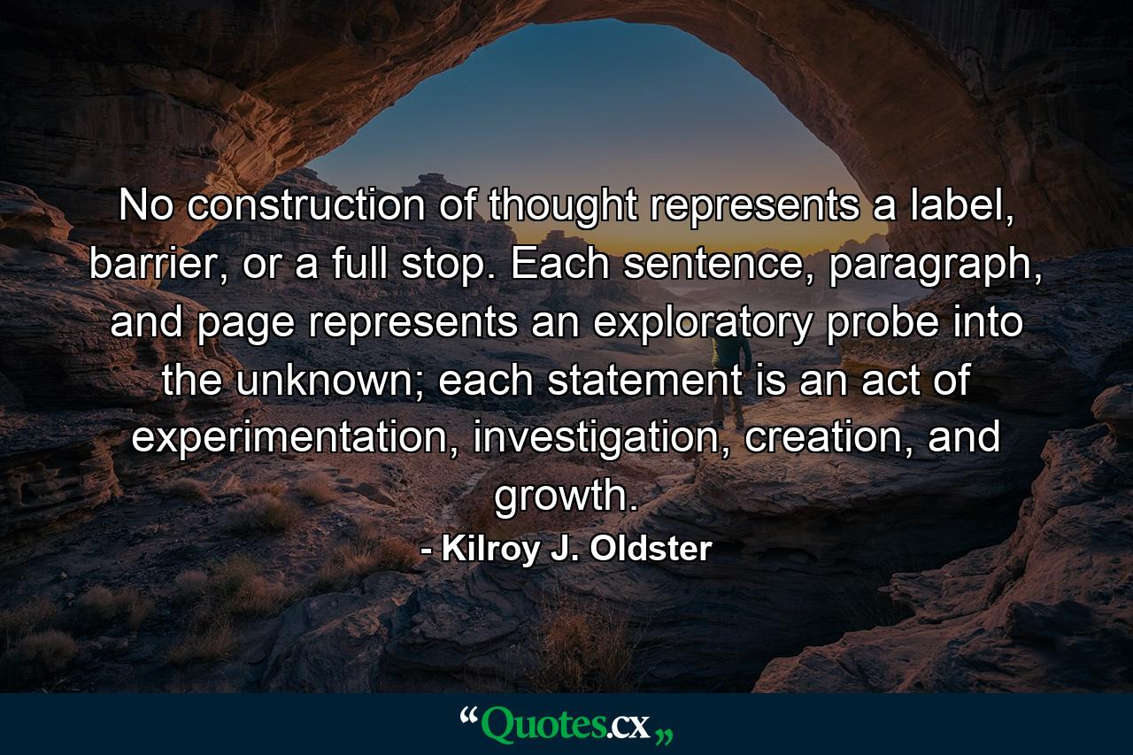 No construction of thought represents a label, barrier, or a full stop. Each sentence, paragraph, and page represents an exploratory probe into the unknown; each statement is an act of experimentation, investigation, creation, and growth. - Quote by Kilroy J. Oldster