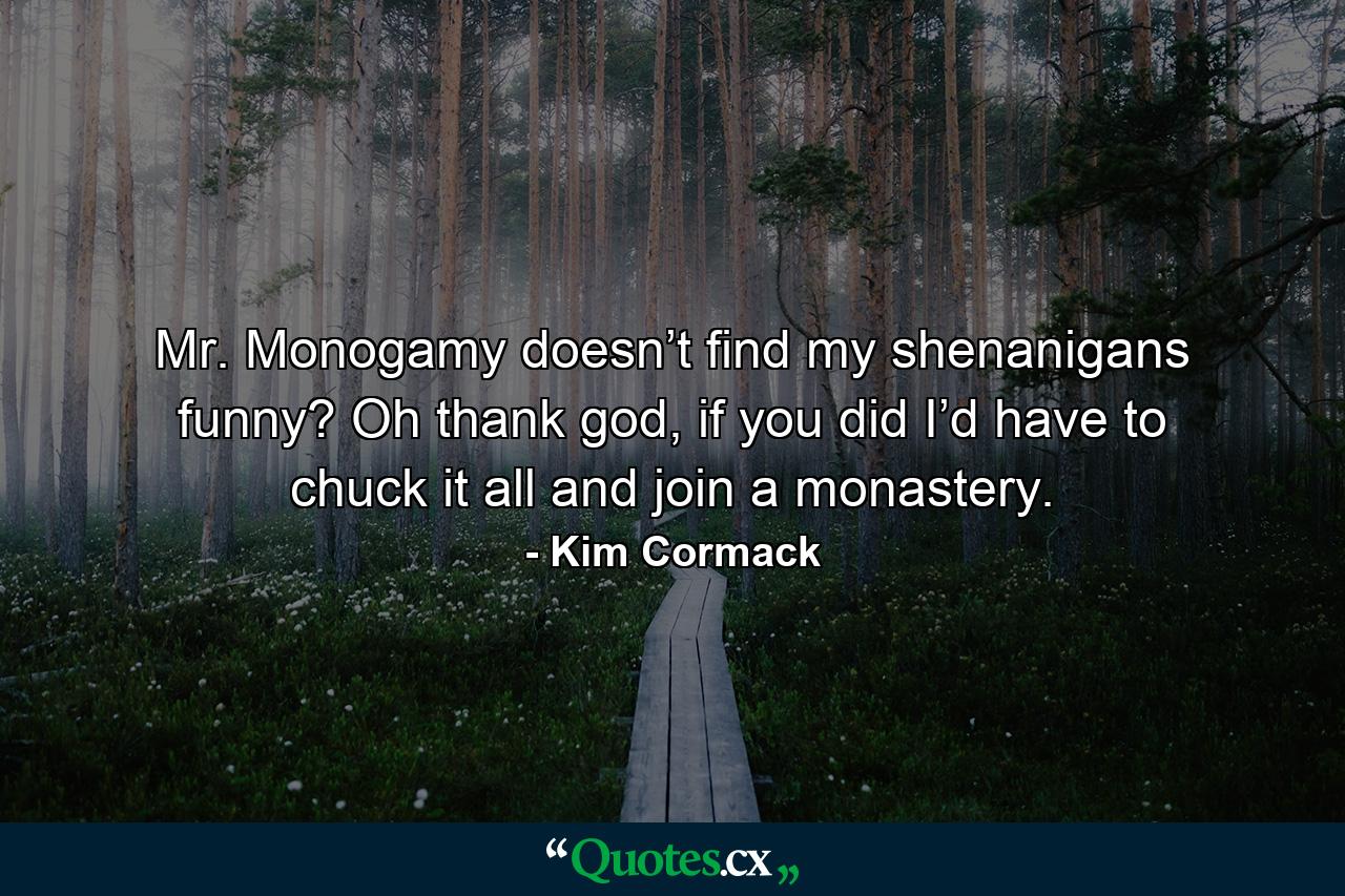 Mr. Monogamy doesn’t find my shenanigans funny? Oh thank god, if you did I’d have to chuck it all and join a monastery. - Quote by Kim Cormack