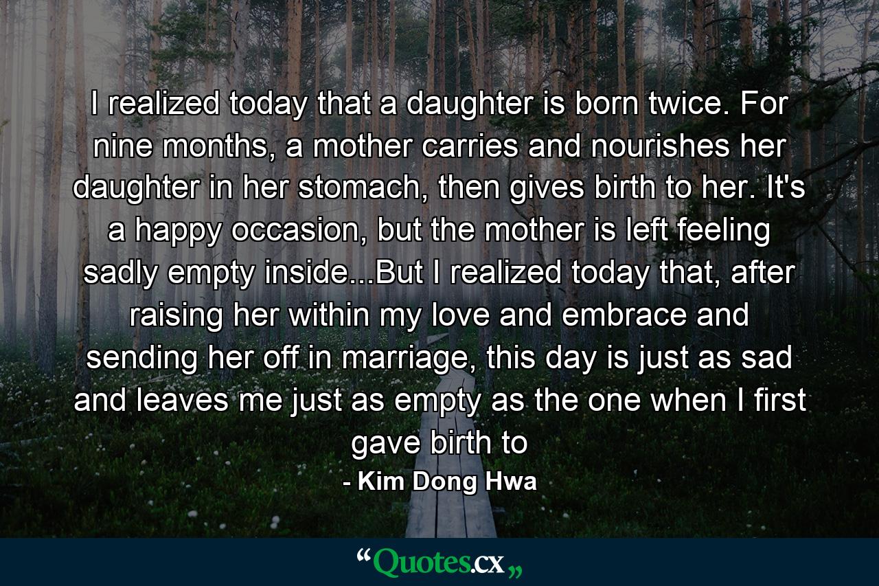 I realized today that a daughter is born twice. For nine months, a mother carries and nourishes her daughter in her stomach, then gives birth to her. It's a happy occasion, but the mother is left feeling sadly empty inside...But I realized today that, after raising her within my love and embrace and sending her off in marriage, this day is just as sad and leaves me just as empty as the one when I first gave birth to - Quote by Kim Dong Hwa