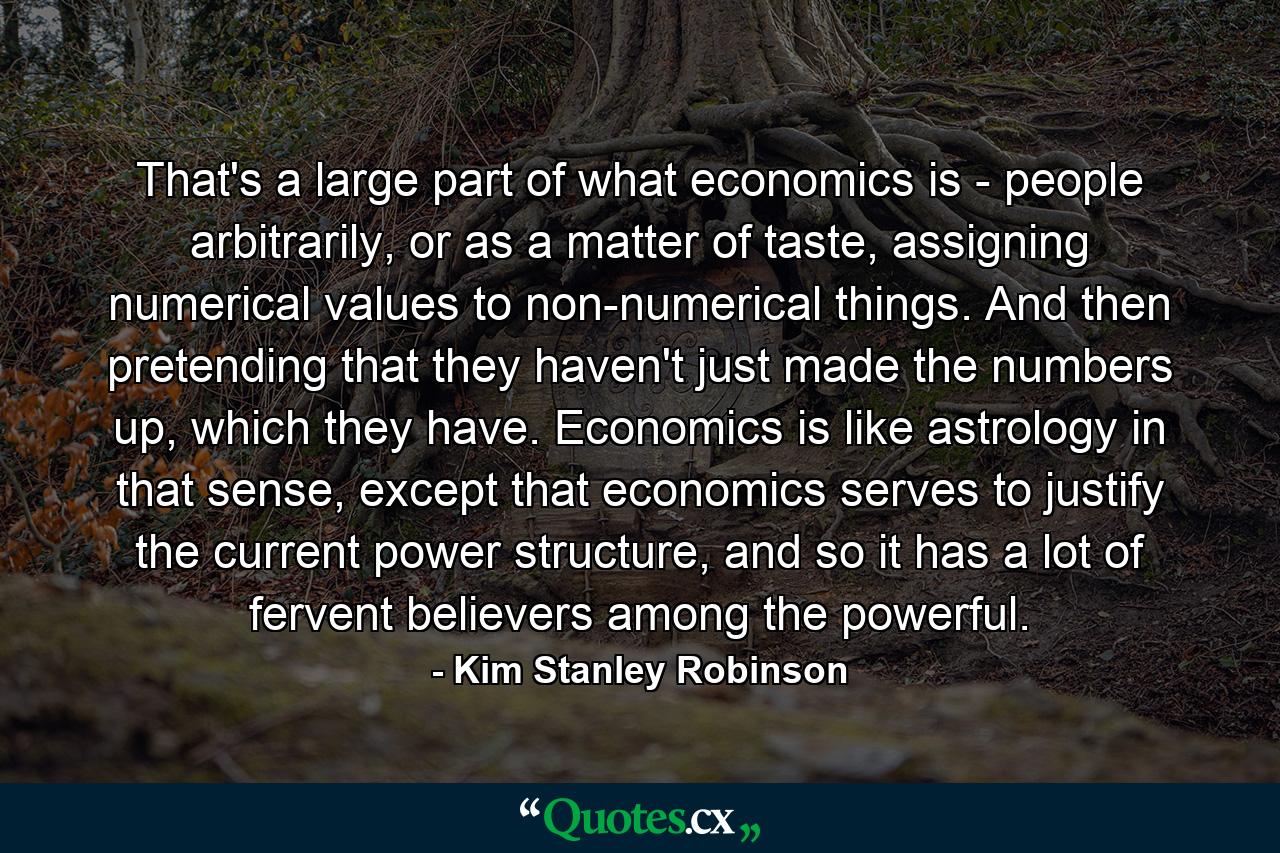 That's a large part of what economics is - people arbitrarily, or as a matter of taste, assigning numerical values to non-numerical things. And then pretending that they haven't just made the numbers up, which they have. Economics is like astrology in that sense, except that economics serves to justify the current power structure, and so it has a lot of fervent believers among the powerful. - Quote by Kim Stanley Robinson