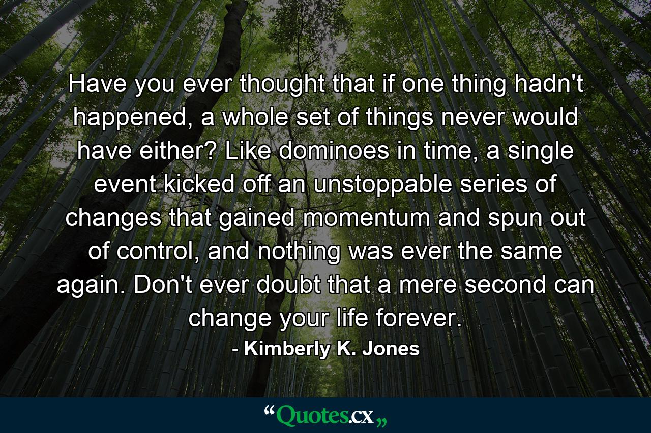 Have you ever thought that if one thing hadn't happened, a whole set of things never would have either? Like dominoes in time, a single event kicked off an unstoppable series of changes that gained momentum and spun out of control, and nothing was ever the same again. Don't ever doubt that a mere second can change your life forever. - Quote by Kimberly K. Jones