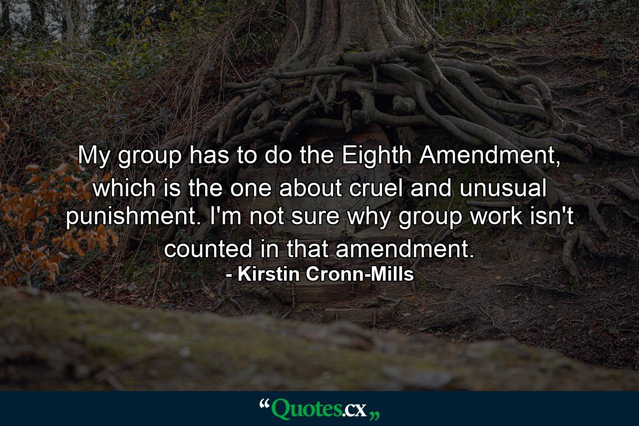 My group has to do the Eighth Amendment, which is the one about cruel and unusual punishment. I'm not sure why group work isn't counted in that amendment. - Quote by Kirstin Cronn-Mills