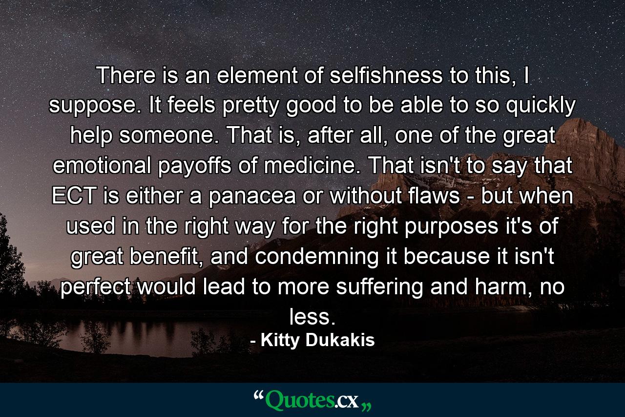 There is an element of selfishness to this, I suppose. It feels pretty good to be able to so quickly help someone. That is, after all, one of the great emotional payoffs of medicine. That isn't to say that ECT is either a panacea or without flaws - but when used in the right way for the right purposes it's of great benefit, and condemning it because it isn't perfect would lead to more suffering and harm, no less. - Quote by Kitty Dukakis