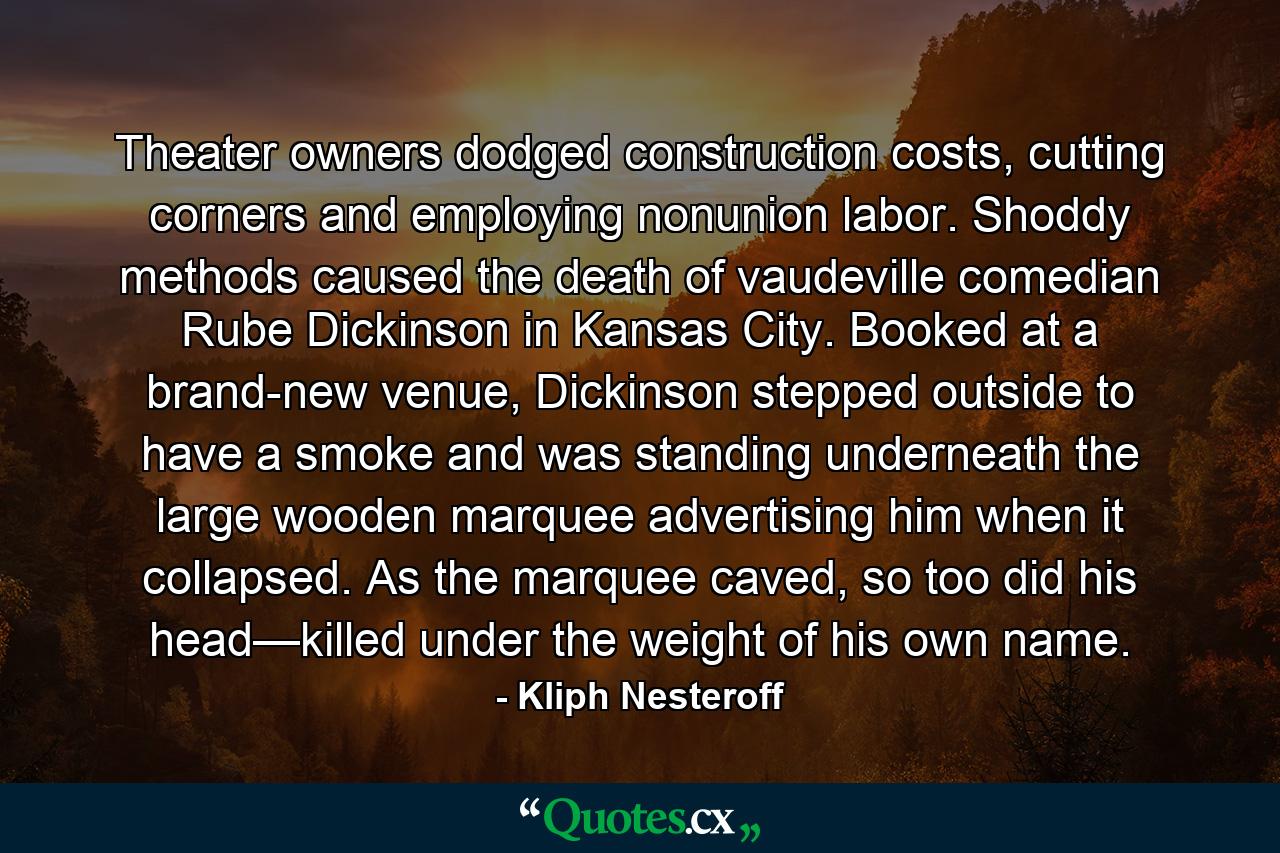 Theater owners dodged construction costs, cutting corners and employing nonunion labor. Shoddy methods caused the death of vaudeville comedian Rube Dickinson in Kansas City. Booked at a brand-new venue, Dickinson stepped outside to have a smoke and was standing underneath the large wooden marquee advertising him when it collapsed. As the marquee caved, so too did his head—killed under the weight of his own name. - Quote by Kliph Nesteroff