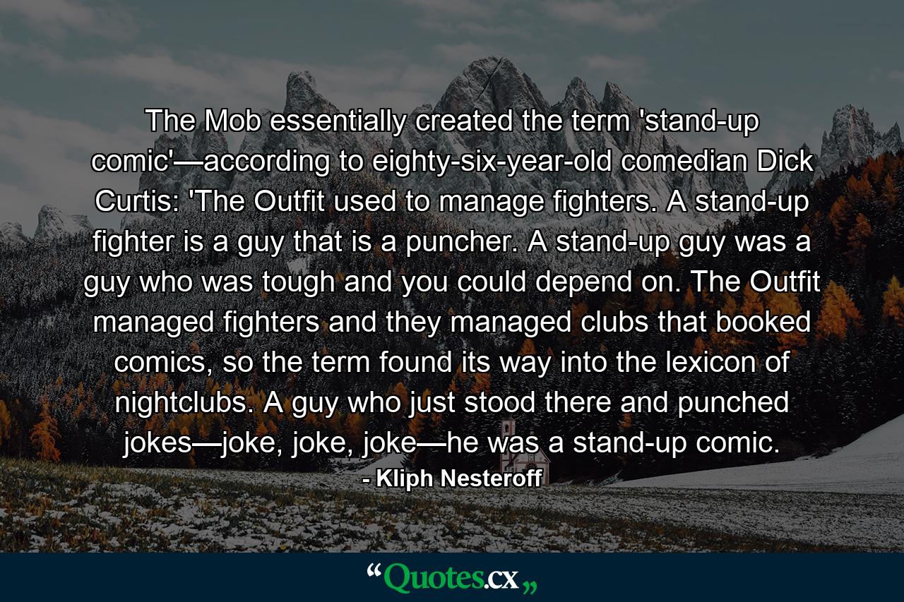 The Mob essentially created the term 'stand-up comic'—according to eighty-six-year-old comedian Dick Curtis: 'The Outfit used to manage fighters. A stand-up fighter is a guy that is a puncher. A stand-up guy was a guy who was tough and you could depend on. The Outfit managed fighters and they managed clubs that booked comics, so the term found its way into the lexicon of nightclubs. A guy who just stood there and punched jokes—joke, joke, joke—he was a stand-up comic. - Quote by Kliph Nesteroff