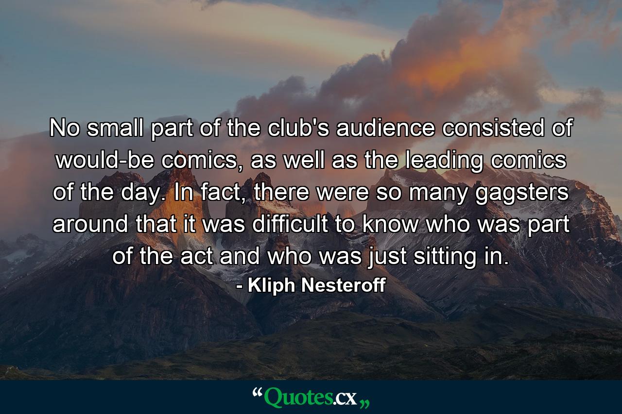 No small part of the club's audience consisted of would-be comics, as well as the leading comics of the day. In fact, there were so many gagsters around that it was difficult to know who was part of the act and who was just sitting in. - Quote by Kliph Nesteroff