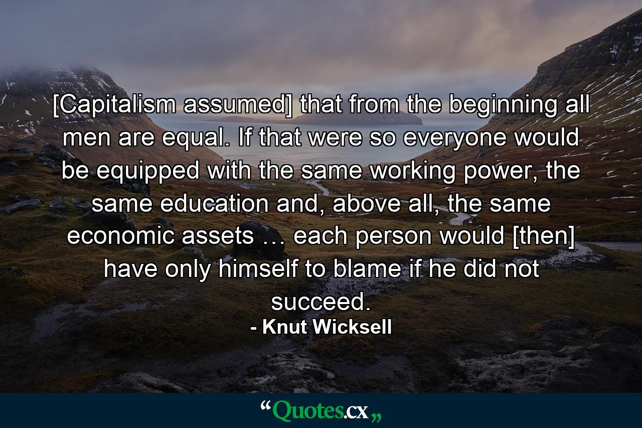 [Capitalism assumed] that from the beginning all men are equal. If that were so everyone would be equipped with the same working power, the same education and, above all, the same economic assets … each person would [then] have only himself to blame if he did not succeed. - Quote by Knut Wicksell