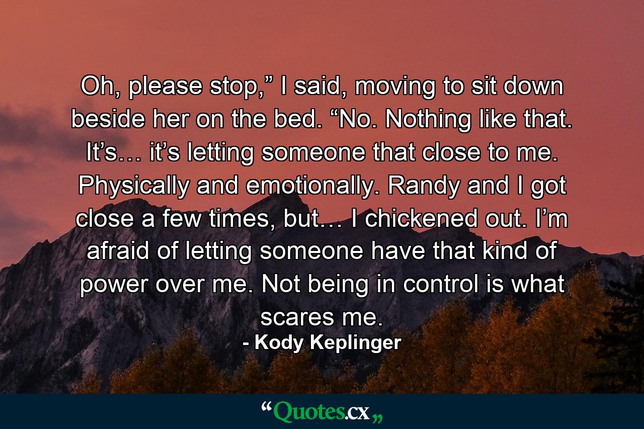 Oh, please stop,” I said, moving to sit down beside her on the bed. “No. Nothing like that. It’s… it’s letting someone that close to me. Physically and emotionally. Randy and I got close a few times, but… I chickened out. I’m afraid of letting someone have that kind of power over me. Not being in control is what scares me. - Quote by Kody Keplinger