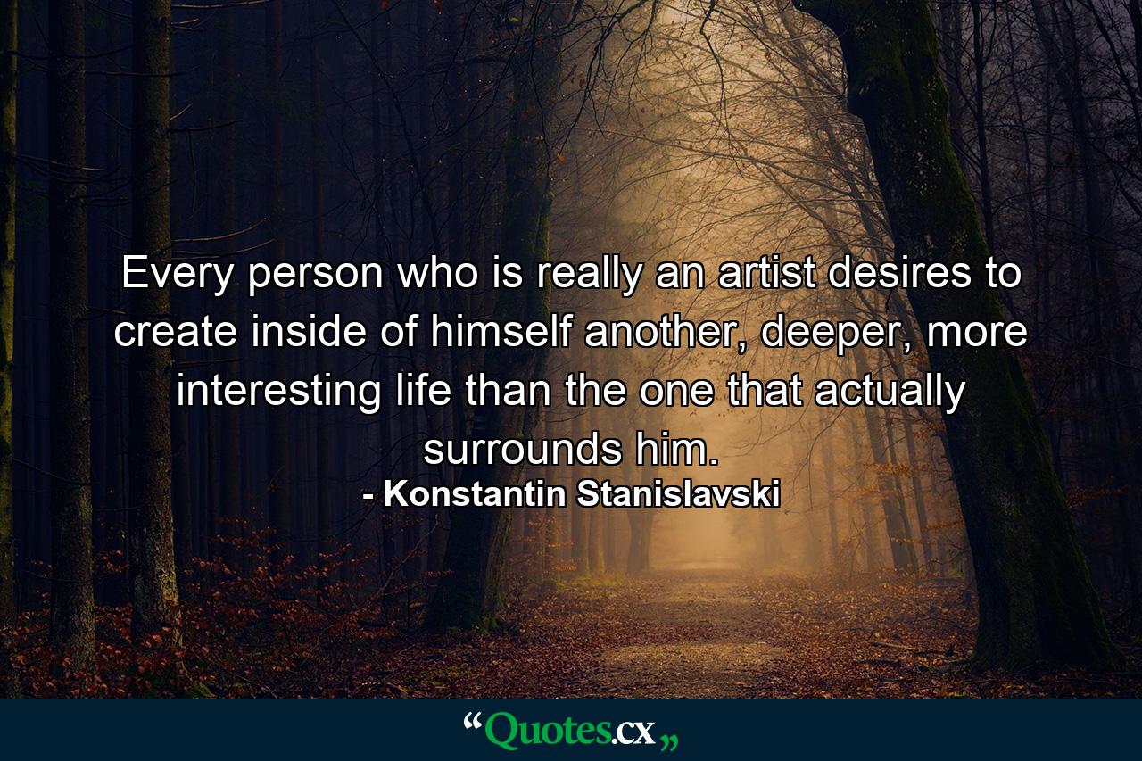 Every person who is really an artist desires to create inside of himself another, deeper, more interesting life than the one that actually surrounds him. - Quote by Konstantin Stanislavski