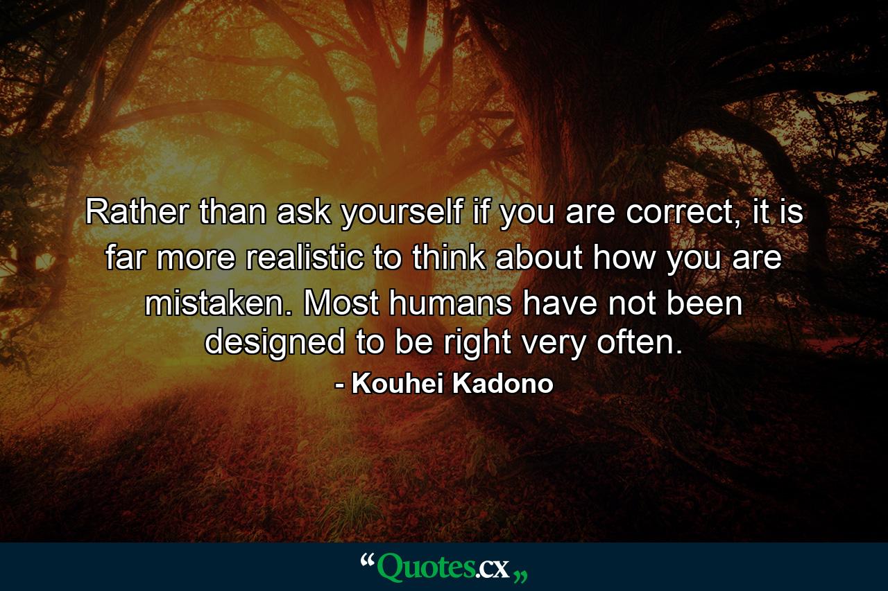 Rather than ask yourself if you are correct, it is far more realistic to think about how you are mistaken. Most humans have not been designed to be right very often. - Quote by Kouhei Kadono