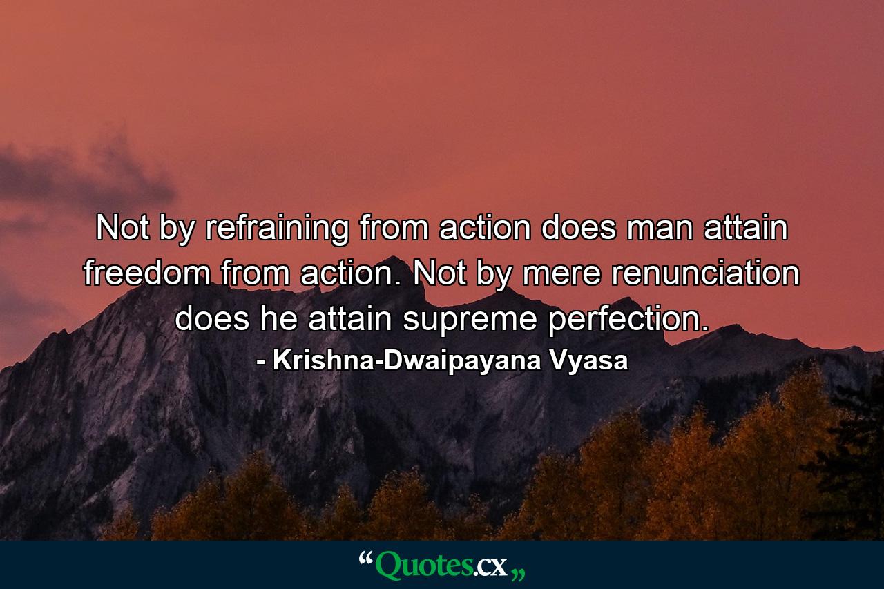 Not by refraining from action does man attain freedom from action. Not by mere renunciation does he attain supreme perfection. - Quote by Krishna-Dwaipayana Vyasa