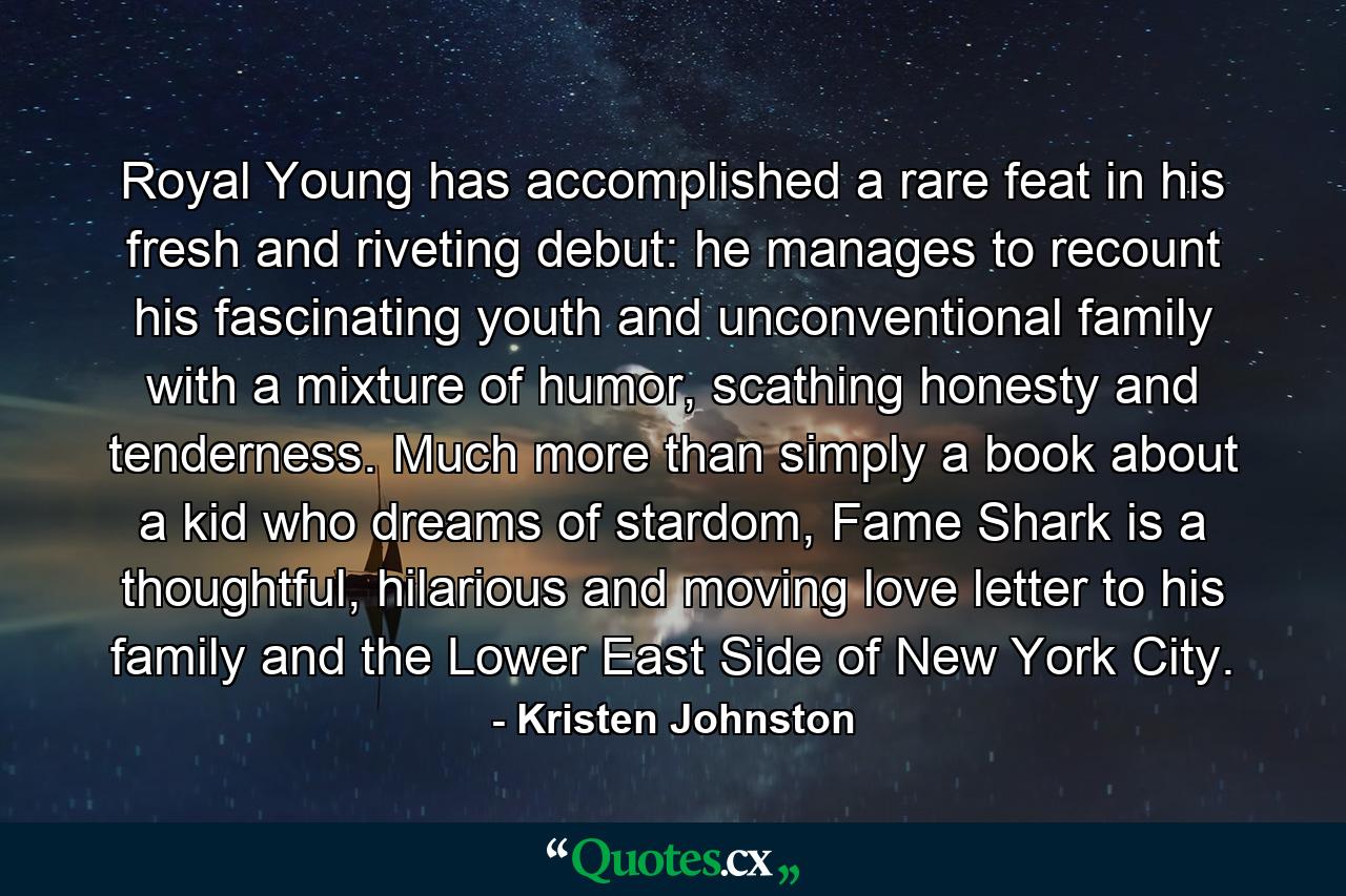 Royal Young has accomplished a rare feat in his fresh and riveting debut: he manages to recount his fascinating youth and unconventional family with a mixture of humor, scathing honesty and tenderness. Much more than simply a book about a kid who dreams of stardom, Fame Shark is a thoughtful, hilarious and moving love letter to his family and the Lower East Side of New York City. - Quote by Kristen Johnston