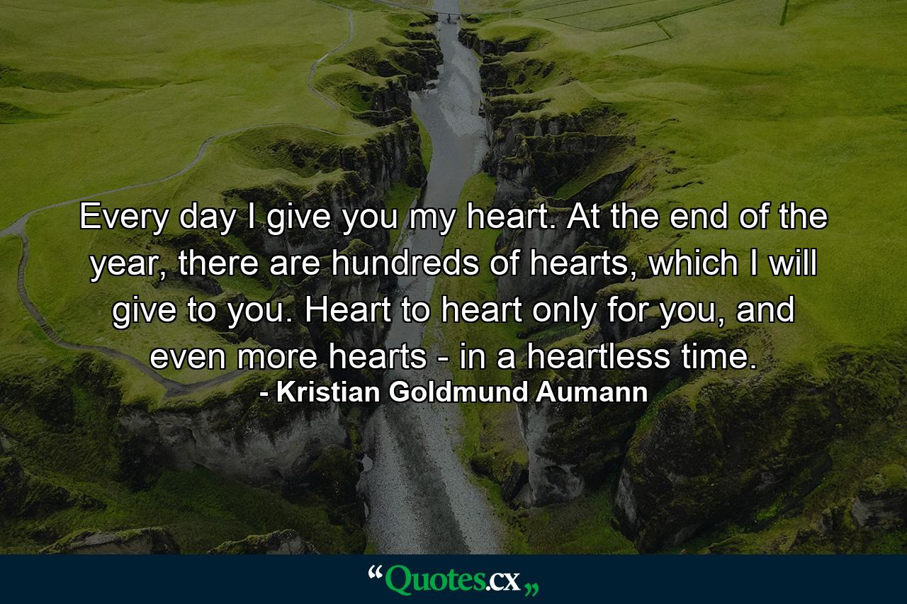 Every day I give you my heart. At the end of the year, there are hundreds of hearts, which I will give to you. Heart to heart only for you, and even more hearts - in a heartless time. - Quote by Kristian Goldmund Aumann