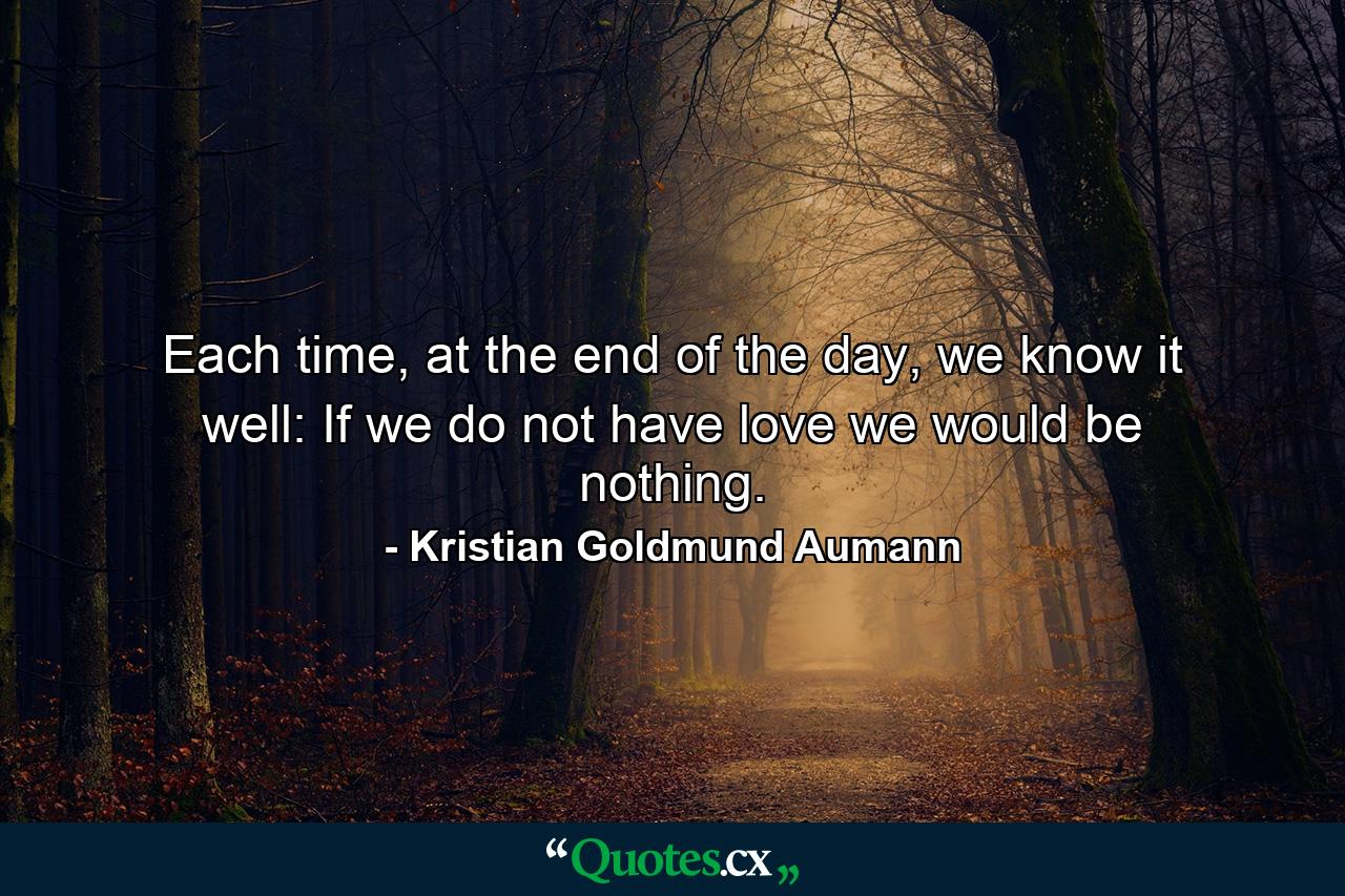 Each time, at the end of the day, we know it well: If we do not have love we would be nothing. - Quote by Kristian Goldmund Aumann